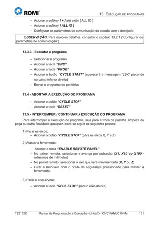 T22182C Manual de Programação e Operação - Linha D - CNC FANUC 0i-Mc 151
13. EXECUÇÃO DE PROGRAMAS
Acionar a softkey [ + ] até exibir [ ALL IO ]
Acionar a softkey [ ALL IO ]
Conﬁgurar os parâmetros de comunicação de acordo com o desejado.
OBSERVAÇÃO: Para maiores detalhes, consultar o capítulo 13.2.1 (“Conﬁgurar os
parâmetros de comunicação”)
13.3.3 - Executar o programa
Selecionar o programa
Acionar a tecla “DNC”
Acionar a tecla “PROG”
Acionar o botão “CYCLE START” (aparecerá a mensagem “LSK” piscando
no canto inferior direito)
Enviar o programa do periférico
13.4 - ABORTAR A EXECUÇÃO DO PROGRAMA
Acionar o botão “CYCLE STOP”
Acionar a tecla “RESET”
13.5 - INTERROMPER / CONTINUAR A EXECUÇÃO DO PROGRAMA
Para interromper a execução do programa, seja para a troca de pastilha, limpeza de
peça ou outra ﬁnalidade qualquer, deve-se seguir os seguintes passos:
1) Parar os eixos:
Acionar o botão “CYCLE STOP” (pára os eixos X, Y e Z)
2) Afastar a ferramenta:
Acionar a tecla “ENABLE REMOTE PANEL”
No painel remoto, selecionar o avanço por pulsação (X1, X10 ou X100 -
milésimos de milímetro)
No painel remoto, selecionar o eixo que será movimentado (X, Y ou Z)
Girar a manivela com o botão de segurança pressionado para afastar a
ferramenta.
3) Parar o eixo-árvore:
Acionar a tecla “SPDL STOP” (pára o eixo-árvore)
–
–
–
–
–
–
–
–
–
–
–
–
–
–
–
–
 