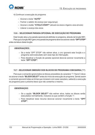 13. EXECUÇÃO DE PROGRAMAS
152 Manual de Programação e Operação - Linha D600 - D1250 XXXXXXX
4) Continuar a execução do programa
Acionar a tecla “AUTO”
Fechar o seletor de avanço (por segurança)
Acionar o botão “CYCLE START” (ativará os eixos e ligará o eixo-árvore)
Liberar o avanço dos eixos
13.6 - SELECIONAR PARADA OPCIONAL DE EXECUÇÃO DE PROGRAMA
Esta função ativa uma parada opcional pré-deﬁnida no programa, através da função M01.
Para que a função M01 gere uma parada de programa deve-se acionar a tecla “OPT STOP”
antes da leitura desta função.
OBSERVAÇÕES:
Se a tecla “OPT STOP” não estiver ativa, o cnc ignorará esta função e o
programa será executado sem esse tipo de interrupção.
Para desativar a função de parada opcional deve-se acionar novamente a
tecla “OPT STOP”.
–
–
13.7 - SELECIONAR OMISSÃO DOS BLOCOS DO PROGRAMA COM BARRA (“/”)
Para que o comando ignore todos os blocos precedidos do caractere “/” (“barra”) deve-
se acionar a tecla “BLOCK DELET” antes do início da execução do programa. Sendo assim
o comando ignorará todas as linhas que iniciarem com esse caractere, saltando a execução
do programa para o próximo bloco que não contenha o mesmo.
OBSERVAÇÃO:
Se a opção “BLOCK DELET” não estiver ativa, todos os blocos serão
executados normalmente, inclusive os que contém a função “/”.
Para desativar esse recurso deve-se acionar novamente a tecla “OPT
STOP”.
–
–
–
–
–
–
 