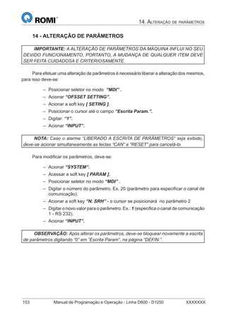 14. ALTERAÇÃO DE PARÂMETROS
153 Manual de Programação e Operação - Linha D600 - D1250 XXXXXXX
14 - ALTERAÇÃO DE PARÂMETROS
IMPORTANTE: A ALTERAÇÃO DE PARÂMETROS DA MÁQUINA INFLUI NO SEU
DEVIDO FUNCIONAMENTO, PORTANTO, A MUDANÇA DE QUALQUER ITEM DEVE
SER FEITA CUIDADOSA E CRITERIOSAMENTE.
Para efetuar uma alteração de parâmetros é necessário liberar a alteração dos mesmos,
para isso deve-se:
Posicionar seletor no modo “MDI” .
Acionar “OFSSET SETTING”.
Acionar a soft key [ SETING ].
Posicionar o cursor até o campo “Escrita Param.”.
Digitar: “1”.
Acionar “INPUT”.
NOTA: Caso o alarme “LIBERADO A ESCRITA DE PARÂMETROS” seja exibido,
deve-se acionar simultaneamente as teclas “CAN” e “RESET” para cancelá-lo.
Para modiﬁcar os parâmetros, deve-se:
Acionar “SYSTEM”.
Acessar a soft key [ PARAM ].
Posicionar seletor no modo “MDI” .
Digitar o número do parâmetro. Ex. 20 (parâmetro para especiﬁcar o canal de
comunicação).
Acionar a soft key “N. SRH” - o cursor se posicionará no parâmetro 2
Digitar o novo valor para o parâmetro. Ex.: 1 (especiﬁca o canal de comunicação
1 - RS 232).
Acionar “INPUT”.
OBSERVAÇÃO: Após alterar os parâmetros, deve-se bloquear novamente a escrita
de parâmetros digitando “0” em “Escrita Param”, na página “DEFIN.”.
–
–
–
–
–
–
–
–
–
–
–
–
–
 