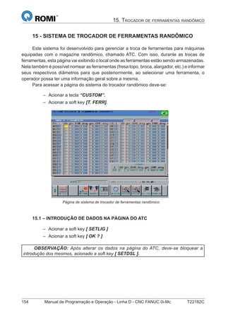 154 Manual de Programação e Operação - Linha D - CNC FANUC 0i-Mc T22182C
15. TROCADOR DE FERRAMENTAS RANDÔMICO
15 - SISTEMA DE TROCADOR DE FERRAMENTAS RANDÔMICO
Este sistema foi desenvolvido para gerenciar a troca de ferramentas para máquinas
equipadas com o magazine randômico, chamado ATC. Com isso, durante as trocas de
ferramentas, esta página vai exibindo o local onde as ferramentas estão sendo armazenadas.
Nela também é possível nomear as ferramentas (fresa topo, broca, alargador, etc.) e informar
seus respectivos diâmetros para que posteriormente, ao selecionar uma ferramenta, o
operador possa ter uma informação geral sobre a mesma.
Para acessar a página do sistema do trocador randômico deve-se:
Acionar a tecla “CUSTOM”.
Acionar a soft key [T. FERR].
Página de sistema de trocador de ferramentas randômico
15.1 – INTRODUÇÃO DE DADOS NA PÁGINA DO ATC
Acionar a soft key [ SETLIG ]
Acionar a soft key [ OK ? ]
OBSERVAÇÃO: Após alterar os dados na página do ATC, deve-se bloquear a
introdução dos mesmos, acionado a soft key [ SETDSL ].
–
–
–
–
 