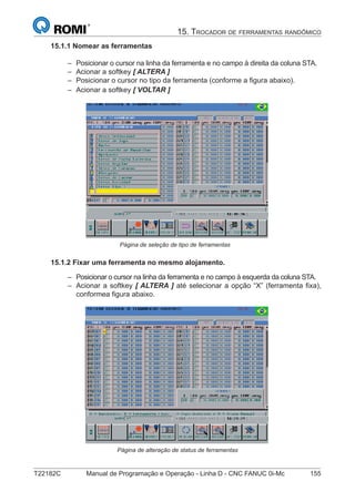T22182C Manual de Programação e Operação - Linha D - CNC FANUC 0i-Mc 155
15. TROCADOR DE FERRAMENTAS RANDÔMICO
15.1.1 Nomear as ferramentas
Posicionar o cursor na linha da ferramenta e no campo à direita da coluna STA.
Acionar a softkey [ ALTERA ]
Posicionar o cursor no tipo da ferramenta (conforme a ﬁgura abaixo).
Acionar a softkey [ VOLTAR ]
Página de seleção de tipo de ferramentas
15.1.2 Fixar uma ferramenta no mesmo alojamento.
Posicionar o cursor na linha da ferramenta e no campo à esquerda da coluna STA.
Acionar a softkey [ ALTERA ] até selecionar a opção “X” (ferramenta ﬁxa),
conformea ﬁgura abaixo.
Página de alteração de status de ferramentas
–
–
–
–
–
–
 