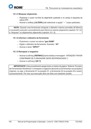 156 Manual de Programação e Operação - Linha D - CNC FANUC 0i-Mc T22182C
15. TROCADOR DE FERRAMENTAS RANDÔMICO
15.1.3 Bloquear alojamento.
Posicionar o cursor na linha do alojamento quebrado e no campo à esquerda da
coluna STA.
Acionar a softkey [ ALTERA ] até selecionar a opção “ - ” (copo quebrado).
NOTA: Quando uma ferramenta extrapola o diâmetro máximo permitido (Ø 80mm)
é necessário executar o procedimento para ﬁxá-la no mesmo alojamento (capítulo 15.1.2)
e “bloquear” os alojamentos adjacentes (capítulo 15.1.3).
15.1.4 Informar o diâmetro da ferramenta
Posicionar o cursor na coluna “geo DIAM”
Digitar o diâmetro da ferramenta. Exemplo: “20”
Acionar a tecla “INPUT”
15.1.5 Remapear o magazine:
Acionar a soft key [ REFMAG ] (será exibida a mensagem: “ATENÇÃO ! FAVOR
CONFIRMAR SE O MAGAZINE SERÁ REFERENCIADO.”)
Acionar a soft key [ OK ?]
IMPORTANTE: Este procedimento apaga todos os dados da página “Sistema Trocador
de Ferramentas Randômico” e remapeia o magazine deixando as ferramentas nas posições
originais, ou seja, a ferramenta 01 na posição 01, a ferramenta 02 na posição 02 e assim
sucessivamente. Por isso sua execução deve ser feita com bastante cautela.
–
–
–
–
–
–
–
 