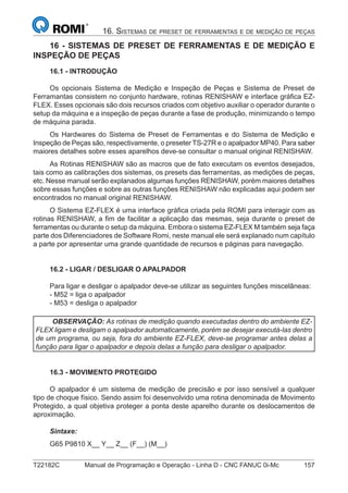 T22182C Manual de Programação e Operação - Linha D - CNC FANUC 0i-Mc 157
16. SISTEMAS DE PRESET DE FERRAMENTAS E DE MEDIÇÃO DE PEÇAS
16 - SISTEMAS DE PRESET DE FERRAMENTAS E DE MEDIÇÃO E
INSPEÇÃO DE PEÇAS
16.1 - INTRODUÇÃO
Os opcionais Sistema de Medição e Inspeção de Peças e Sistema de Preset de
Ferramantas consistem no conjunto hardware, rotinas RENISHAW e interface gráﬁca EZ-
FLEX. Esses opcionais são dois recursos criados com objetivo auxiliar o operador durante o
setup da máquina e a inspeção de peças durante a fase de produção, minimizando o tempo
de máquina parada.
Os Hardwares do Sistema de Preset de Ferramentas e do Sistema de Medição e
Inspeção de Peças são, respectivamente, o preseter TS-27R e o apalpador MP40. Para saber
maiores detalhes sobre esses aparelhos deve-se consultar o manual original RENISHAW.
As Rotinas RENISHAW são as macros que de fato executam os eventos desejados,
tais como as calibrações dos sistemas, os presets das ferramentas, as medições de peças,
etc. Nesse manual serão explanados algumas funções RENISHAW, porém maiores detalhes
sobre essas funções e sobre as outras funções RENISHAW não explicadas aqui podem ser
encontrados no manual original RENISHAW.
O Sistema EZ-FLEX é uma interface gráﬁca criada pela ROMI para interagir com as
rotinas RENISHAW, a ﬁm de facilitar a aplicação das mesmas, seja durante o preset de
ferramentas ou durante o setup da máquina. Embora o sistema EZ-FLEX M também seja faça
parte dos Diferenciadores de Software Romi, neste manual ele será explanado num capítulo
a parte por apresentar uma grande quantidade de recursos e páginas para navegação.
16.2 - LIGAR / DESLIGAR O APALPADOR
Para ligar e desligar o apalpador deve-se utilizar as seguintes funções miscelâneas:
- M52 = liga o apalpador
- M53 = desliga o apalpador
OBSERVAÇÃO: As rotinas de medição quando executadas dentro do ambiente EZ-
FLEX ligam e desligam o apalpador automaticamente, porém se desejar executá-las dentro
de um programa, ou seja, fora do ambiente EZ-FLEX, deve-se programar antes delas a
função para ligar o apalpador e depois delas a função para desligar o apalpador.
16.3 - MOVIMENTO PROTEGIDO
O apalpador é um sistema de medição de precisão e por isso sensível a qualquer
tipo de choque físico. Sendo assim foi desenvolvido uma rotina denominada de Movimento
Protegido, a qual objetiva proteger a ponta deste aparelho durante os deslocamentos de
aproximação.
Sintaxe:
G65 P9810 X__ Y__ Z__ (F__) (M__)
 