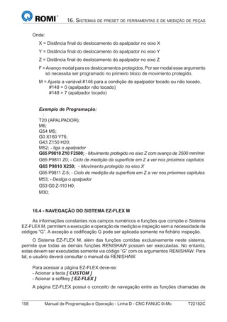 158 Manual de Programação e Operação - Linha D - CNC FANUC 0i-Mc T22182C
16. SISTEMAS DE PRESET DE FERRAMENTAS E DE MEDIÇÃO DE PEÇAS
Onde:
X = Distância ﬁnal do deslocamento do apalpador no eixo X
Y = Distância ﬁnal do deslocamento do apalpador no eixo Y
Z = Distância ﬁnal do deslocamento do apalpador no eixo Z
F =Avanço modal para os deslocamentos protegidos. Por ser modal esse argumento
só necessita ser programado no primeiro bloco de movimento protegido.
M = Ajusta a variável #148 para a condição de apalpador tocado ou não tocado.
#148 = 0 (apalpador não tocado)
#148 = 7 (apalpador tocado)
Exemplo de Programação:
:
T20 (APALPADOR);
M6;
G54 M5;
G0 X160 Y76;
G43 Z150 H20;
M52; - liga o apalpador
G65 P9810 Z10 F2500; - Movimento protegido no eixo Z com avanço de 2500 mm/min
G65 P9811 Z0; - Ciclo de medição da superfície em Z a ver nos próximos capítulos
G65 P9810 X250; - Movimento protegido no eixo X
G65 P9811 Z-5; - Ciclo de medição da superfície em Z a ver nos próximos capítulos
M53; - Desliga o apalpador
G53 G0 Z-110 H0;
M30;
16.4 - NAVEGAÇÃO DO SISTEMA EZ-FLEX M
As informações constantes nos campos numéricos e funções que compõe o Sistema
EZ-FLEX M, permitem a execução e operação de medição e inspeção sem a necessidade de
códigos “G”. A exceção a codiﬁcação G pode ser aplicada somente no ﬁchário inspeção.
O Sistema EZ-FLEX M, além das funções contidas exclusivamente neste sistema,
permite que todas as demais funções RENISHAW possam ser executadas. No entanto,
estas devem ser executadas somente via código “G” com os argumentos RENISHAW. Para
tal, o usuário deverá consultar o manual da RENISHAW.
Para acessar a página EZ-FLEX deve-se:
- Acionar a tecla [ CUSTOM ]
- Acionar a softkey [ EZ-FLEX ]
A página EZ-FLEX possui o conceito de navegação entre as funções chamadas de
 