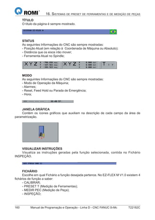 160 Manual de Programação e Operação - Linha D - CNC FANUC 0i-Mc T22182C
16. SISTEMAS DE PRESET DE FERRAMENTAS E DE MEDIÇÃO DE PEÇAS
TÍTULO
O título da página é sempre mostrado.
STATUS
As seguintes Informações do CNC são sempre mostradas:
- Posição Atual (em relação à Coordenada de Máquina ou Absoluto);
- Distância que os eixos irão mover;
- Ferramenta Atual no Spindle;
MODO
As seguintes Informações do CNC são sempre mostradas:
- Modo de Operação da Máquina;
- Alarmes;
- Reset, Feed Hold ou Parada de Emergência;
- Hora;
JANELA GRÁFICA
Contém os ícones gráﬁcos que auxiliam na descrição de cada campo da área de
parametrização.
VISUALIZAR INSTRUÇÕES
Visualiza as instruções geradas pela função selecionada, contida no Fichário
INSPEÇÃO.
FICHÁRIO
Escolhe em qual Fichário a função desejada pertence. No EZ-FLEX M V1.0 existem 4
ﬁchários de função a saber:
- CALIBRAR;
- PRESET T (Medição de Ferramentas);
- MEDIR PEC (Medição de Peça);
- INSPEÇÃO;
 