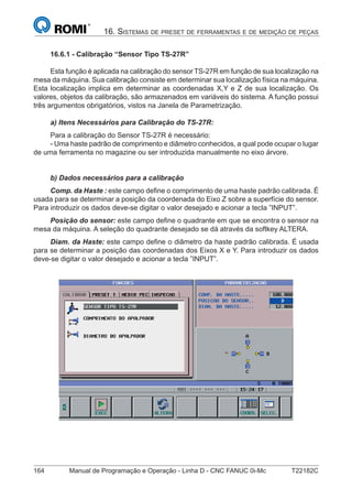 164 Manual de Programação e Operação - Linha D - CNC FANUC 0i-Mc T22182C
16. SISTEMAS DE PRESET DE FERRAMENTAS E DE MEDIÇÃO DE PEÇAS
16.6.1 - Calibração “Sensor Tipo TS-27R”
Esta função é aplicada na calibração do sensor TS-27R em função de sua localização na
mesa da máquina. Sua calibração consiste em determinar sua localização física na máquina.
Esta localização implica em determinar as coordenadas X,Y e Z de sua localização. Os
valores, objetos da calibração, são armazenados em variáveis do sistema. A função possui
três argumentos obrigatórios, vistos na Janela de Parametrização.
a) Itens Necessários para Calibração do TS-27R:
Para a calibração do Sensor TS-27R é necessário:
- Uma haste padrão de comprimento e diâmetro conhecidos, a qual pode ocupar o lugar
de uma ferramenta no magazine ou ser introduzida manualmente no eixo árvore.
b) Dados necessários para a calibração
Comp. da Haste : este campo deﬁne o comprimento de uma haste padrão calibrada. É
usada para se determinar a posição da coordenada do Eixo Z sobre a superfície do sensor.
Para introduzir os dados deve-se digitar o valor desejado e acionar a tecla ”INPUT”.
Posição do sensor: este campo deﬁne o quadrante em que se encontra o sensor na
mesa da máquina. A seleção do quadrante desejado se dá através da softkey ALTERA.
Diam. da Haste: este campo deﬁne o diâmetro da haste padrão calibrada. É usada
para se determinar a posição das coordenadas dos Eixos X e Y. Para introduzir os dados
deve-se digitar o valor desejado e acionar a tecla ”INPUT”.
 