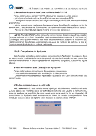 T22182C Manual de Programação e Operação - Linha D - CNC FANUC 0i-Mc 165
16. SISTEMAS DE PRESET DE FERRAMENTAS E DE MEDIÇÃO DE PEÇAS
c) Procedimento operacional para a calibração do TS-27R
Para a calibração do sensor TS-27R, observar os passos descritos abaixo:
- Introduzir a haste de calibração no Eixo Árvore (em manual ou MDI);
- Certiﬁque-se de que os campos da página de calibração do TS-27R foram devidamente
preenchidos;
- Mover manualmente os eixos de forma que a haste de calibração esteja no centro do
sensor (em Z) e localizada até 10 mm acima da superfície da área de medição do sensor;
- Acionar a softkey [ EXEC ] para iniciar o processo de calibração.
NOTA: A função CALIBRAR irá comandar os movimentos dos eixos a partir da posição
em que estes se encontram, trazendo a haste em contato com o sensor. A conclusão da
Calibração se dá quando todos os três eixos encontraram suas posições e os valores de
calibração foram transferidos, automaticamente, para as variáveis do sistema. O eixo Z
retorna à posição de inicio do ciclo de calibração.
16.6.2 - Comprimento do Apalpador
Esta função é aplicada na calibração do comprimento do Apalpador. O Apalpador deve
ter sempre uma posição de ferramenta (possui valores de dimensão em seu respectivo
corretor de ferramenta. A função apresenta um argumento obrigatório, ilustrado na ﬁgura
abaixo:
a) Itens Necessários para Calibração do Apalpador
Para a calibração do comprimento do apalpador é necessário:
- Uma superfície onde será feita a calibração do comprimento.
- Um corretor correspondente ao Apalpador, o qual deve ter o valor aproximado de seu
comprimento;
b) Dados necessários para a calibração
Pos. Referência Z: este campo deﬁne a posição adotada como referência no Eixo
Z. Esta posição de referência deve ser deﬁnida previamente pelo usuário e, normalmente,
pode se localizar na superfície da mesa, ou de uma peça ou ainda de um dispositivo. O
comprimento do Apalpador será armazenado na tabela de corretor correspondente. Para
introduzir os dados deve-se digitar o valor desejado e acionar a tecla ”INPUT”.
 