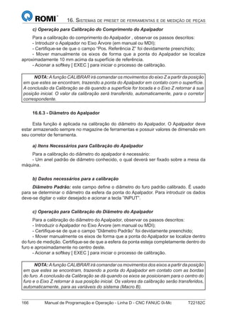 166 Manual de Programação e Operação - Linha D - CNC FANUC 0i-Mc T22182C
16. SISTEMAS DE PRESET DE FERRAMENTAS E DE MEDIÇÃO DE PEÇAS
c) Operação para Calibração do Comprimento do Apalpador
Para a calibração do comprimento do Apalpador , observar os passos descritos:
- Introduzir o Apalpador no Eixo Árvore (em manual ou MDI);
- Certiﬁque-se de que o campo “Pos. Referência Z” foi devidamente preenchido;
- Mover manualmente os eixos de forma que a ponta do Apalpador se localize
aproximadamente 10 mm acima da superfície de referência.
- Acionar a softkey [ EXEC ] para iniciar o processo de calibração.
NOTA: A função CALIBRAR irá comandar os movimentos do eixo Z a partir da posição
em que estes se encontram, trazendo a ponta do Apalpador em contato com o superfície.
A conclusão da Calibração se dá quando a superfície for tocada e o Eixo Z retornar à sua
posição inicial. O valor da calibração será transferido, automaticamente, para o corretor
correspondente.
16.6.3 - Diâmetro do Apalpador
Esta função é aplicada na calibração do diâmetro do Apalpador. O Apalpador deve
estar armazenado sempre no magazine de ferramentas e possuir valores de dimensão em
seu corretor de ferramenta.
a) Itens Necessários para Calibração do Apalpador
Para a calibração do diâmetro do apalpador é necessário:
- Um anel padrão de diâmetro conhecido, o qual deverá ser ﬁxado sobre a mesa da
máquina.
b) Dados necessários para a calibração
Diâmetro Padrão: este campo deﬁne o diâmetro do furo padrão calibrado. É usado
para se determinar o diâmetro da esfera da ponta do Apalpador. Para introduzir os dados
deve-se digitar o valor desejado e acionar a tecla ”INPUT”.
c) Operação para Calibração do Diâmetro do Apalpador
Para a calibração do diâmetro do Apalpador, observar os passos descritos:
- Introduzir o Apalpador no Eixo Árvore (em manual ou MDI);
- Certiﬁque-se de que o campo “Diâmetro Padrão” foi devidamente preenchido;
- Mover manualmente os eixos de forma que a ponta do Apalpador se localize dentro
do furo de medição. Certiﬁque-se de que a esfera da ponta esteja completamente dentro do
furo e aproximadamente no centro deste.
- Acionar a softkey [ EXEC ] para iniciar o processo de calibração.
NOTA: A função CALIBRAR irá comandar os movimentos dos eixos a partir da posição
em que estes se encontram, trazendo a ponta do Apalpador em contato com as bordas
do furo. A conclusão da Calibração se dá quando os eixos se posicionam para o centro do
furo e o Eixo Z retornar à sua posição inicial. Os valores da calibração serão transferidos,
automaticamente, para as variáveis do sistema (Macro B).
 