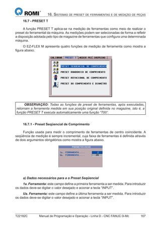 T22182C Manual de Programação e Operação - Linha D - CNC FANUC 0i-Mc 167
16. SISTEMAS DE PRESET DE FERRAMENTAS E DE MEDIÇÃO DE PEÇAS
16.7 - PRESET T
A função PRESET T aplica-se na medição de ferramentas como meio de realizar o
preset do ferramental da máquina. As medições podem ser selecionadas de forma a reﬂetir
a disposição adotada pelo tipo de magazine de ferramentas que conﬁgura uma determinada
máquina.
O EZ-FLEX M apresenta quatro funções de medição de ferramenta como mostra a
ﬁgura abaixo.
OBSERVAÇÃO: Todas as funções de preset de ferramentas, após executadas,
retornam a ferramenta medida em sua posição original deﬁnida no magazine, isto é, a
função PRESET T executa automaticamente uma função “T00”.
16.7.1 - Preset Seqüencial de Comprimento
Função usada para medir o comprimento de ferramentas de centro coincidente. A
seqüência de medição é sempre incremental, cuja faixa de ferramentas é deﬁnida através
de dois argumentos obrigatórios como mostra a ﬁgura abaixo.
a) Dados necessários para a o Preset Seqüencial
1a. Ferramenta: este campo deﬁne a primeira ferramenta a ser medida. Para introduzir
os dados deve-se digitar o valor desejado e acionar a tecla ”INPUT”.
Ua. Ferramenta: este campo deﬁne a última ferramenta a ser medida. Para introduzir
os dados deve-se digitar o valor desejado e acionar a tecla ”INPUT”.
 