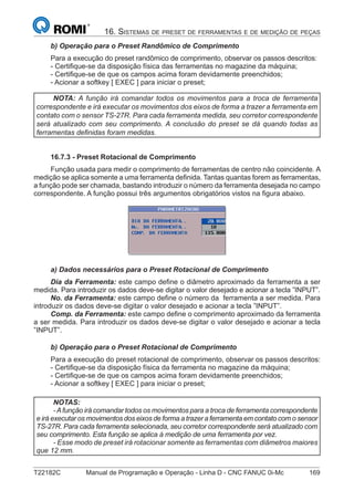 T22182C Manual de Programação e Operação - Linha D - CNC FANUC 0i-Mc 169
16. SISTEMAS DE PRESET DE FERRAMENTAS E DE MEDIÇÃO DE PEÇAS
b) Operação para o Preset Randômico de Comprimento
Para a execução do preset randômico de comprimento, observar os passos descritos:
- Certiﬁque-se da disposição física das ferramentas no magazine da máquina;
- Certiﬁque-se de que os campos acima foram devidamente preenchidos;
- Acionar a softkey [ EXEC ] para iniciar o preset;
NOTA: A função irá comandar todos os movimentos para a troca de ferramenta
correspondente e irá executar os movimentos dos eixos de forma a trazer a ferramenta em
contato com o sensor TS-27R. Para cada ferramenta medida, seu corretor correspondente
será atualizado com seu comprimento. A conclusão do preset se dá quando todas as
ferramentas deﬁnidas foram medidas.
16.7.3 - Preset Rotacional de Comprimento
Função usada para medir o comprimento de ferramentas de centro não coincidente. A
medição se aplica somente a uma ferramenta deﬁnida. Tantas quantas forem as ferramentas,
a função pode ser chamada, bastando introduzir o número da ferramenta desejada no campo
correspondente. A função possui três argumentos obrigatórios vistos na ﬁgura abaixo.
a) Dados necessários para o Preset Rotacional de Comprimento
Dia da Ferramenta: este campo deﬁne o diâmetro aproximado da ferramenta a ser
medida. Para introduzir os dados deve-se digitar o valor desejado e acionar a tecla ”INPUT”.
No. da Ferramenta: este campo deﬁne o número da ferramenta a ser medida. Para
introduzir os dados deve-se digitar o valor desejado e acionar a tecla ”INPUT”.
Comp. da Ferramenta: este campo deﬁne o comprimento aproximado da ferramenta
a ser medida. Para introduzir os dados deve-se digitar o valor desejado e acionar a tecla
”INPUT”.
b) Operação para o Preset Rotacional de Comprimento
Para a execução do preset rotacional de comprimento, observar os passos descritos:
- Certiﬁque-se da disposição física da ferramenta no magazine da máquina;
- Certiﬁque-se de que os campos acima foram devidamente preenchidos;
- Acionar a softkey [ EXEC ] para iniciar o preset;
NOTAS:
-Afunção irá comandar todos os movimentos para a troca de ferramenta correspondente
e irá executar os movimentos dos eixos de forma a trazer a ferramenta em contato com o sensor
TS-27R. Para cada ferramenta selecionada, seu corretor correspondente será atualizado com
seu comprimento. Esta função se aplica à medição de uma ferramenta por vez.
- Esse modo de preset irá rotacionar somente as ferramentas com diâmetros maiores
que 12 mm.
 