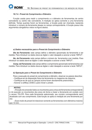 170 Manual de Programação e Operação - Linha D - CNC FANUC 0i-Mc T22182C
16. SISTEMAS DE PRESET DE FERRAMENTAS E DE MEDIÇÃO DE PEÇAS
16.7.4 - Preset do Comprimento e Diâmetro
Função usada para medir o comprimento e o diâmetro de ferramentas de centro
coincidente ou centro não coincidente. A medição se aplica somente a uma ferramenta
deﬁnida. Tantas quantas forem as ferramentas, a função pode ser chamada, bastando
introduzir o número da ferramenta deseja no campo correspondente. A função possui três
argumentos obrigatórios vistos na ﬁgura abaixo.
a) Dados necessários para o Preset do Comprimento e Diâmetro
Dia da Ferramenta: este campo deﬁne o diâmetro aproximado da ferramenta a ser
medida. Para introduzir os dados deve-se digitar o valor desejado e acionar a tecla ”INPUT”.
No. da Ferramenta: este campo deﬁne o número da ferramenta a ser medida. Para
introduzir os dados deve-se digitar o valor desejado e acionar a tecla ”INPUT”.
Comp. da Ferramenta: este campo deﬁne o comprimento aproximado da ferramenta a ser
medida. Para introduzir os dados deve-se digitar o valor desejado e acionar a tecla ”INPUT”.
b) Operação para o Preset do Comprimento e Diâmetro
Para a execução do preset do comprimento e diâmetro, observar os passos descritos:
- Certiﬁque-se da disposição física da ferramenta no magazine da máquina;
- Certiﬁque-se de que os campos acima foram devidamente preenchidos;
- Acionar a softkey [ EXEC ] para iniciar o preset;
NOTAS:
-Afunção irá comandar todos os movimentos para a troca de ferramenta correspondente
e irá executar os movimentos dos eixos de forma a trazer a ferramenta em contato com
o sensor TS-27R. Para cada ferramenta selecionada, seu corretor correspondente será
atualizado com seu comprimento. Esta função se aplica à medição de uma ferramenta por
vez.
- Esse modo de preset irá rotacionar somente as ferramentas com diâmetros maiores
que 12 mm.
 