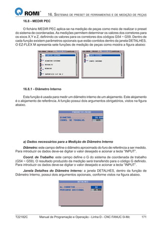 T22182C Manual de Programação e Operação - Linha D - CNC FANUC 0i-Mc 171
16. SISTEMAS DE PRESET DE FERRAMENTAS E DE MEDIÇÃO DE PEÇAS
16.8 - MEDIR PEC
O ﬁchário MEDIR PEC aplica-se na medição de peças como meio de realizar o preset
do sistema de coordenadas.As medições permitem determinar os valores dos corretores para
os eixos X,Y e Z, deﬁnindo os valores para os corretores dos códigos G54 ~ G59. Dentro de
cada função existem parâmetros opcionais que estão contidos dentro da janela DETALHES.
O EZ-FLEX M apresenta sete funções de medição de peças como mostra a ﬁgura abaixo:
16.8.1 - Diâmetro Interno
Esta função é usada para medir um diâmetro interno de um alojamento. Este alojamento
é o alojamento de referência. A função possui dois argumentos obrigatórios, vistos na ﬁgura
abaixo.
a) Dados necessários para a Medição de Diâmetro Interno
Diâmetro: este campo deﬁne o diâmetro aproximado do furo de referência a ser medido.
Para introduzir os dados deve-se digitar o valor desejado e acionar a tecla ”INPUT”.
Coord. de Trabalho: este campo deﬁne o G do sistema de coordenada de trabalho
(G54 ~ G59). O resultado produzido da medição será transferido para o código G deﬁnido.
Para introduzir os dados deve-se digitar o valor desejado e acionar a tecla ”INPUT”.
Janela Detalhes do Diâmetro Interno: a janela DETALHES, dentro da função de
Diâmetro Interno, possui dois argumentos opcionais, conforme vistos na ﬁgura abaixo.
 