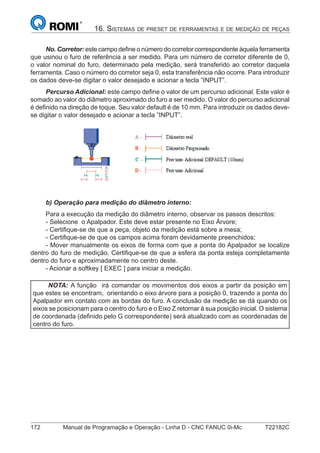 172 Manual de Programação e Operação - Linha D - CNC FANUC 0i-Mc T22182C
16. SISTEMAS DE PRESET DE FERRAMENTAS E DE MEDIÇÃO DE PEÇAS
No. Corretor: este campo deﬁne o número do corretor correspondente àquela ferramenta
que usinou o furo de referência a ser medido. Para um número de corretor diferente de 0,
o valor nominal do furo, determinado pela medição, será transferido ao corretor daquela
ferramenta. Caso o número do corretor seja 0, esta transferência não ocorre. Para introduzir
os dados deve-se digitar o valor desejado e acionar a tecla ”INPUT”.
Percurso Adicional: este campo deﬁne o valor de um percurso adicional. Este valor é
somado ao valor do diâmetro aproximado do furo a ser medido. O valor do percurso adicional
é deﬁnido na direção de toque. Seu valor default é de 10 mm. Para introduzir os dados deve-
se digitar o valor desejado e acionar a tecla ”INPUT”.
b) Operação para medição do diâmetro interno:
Para a execução da medição do diâmetro interno, observar os passos descritos:
- Selecione o Apalpador. Este deve estar presente no Eixo Árvore;
- Certiﬁque-se de que a peça, objeto da medição está sobre a mesa;
- Certiﬁque-se de que os campos acima foram devidamente preenchidos;
- Mover manualmente os eixos de forma com que a ponta do Apalpador se localize
dentro do furo de medição. Certiﬁque-se de que a esfera da ponta esteja completamente
dentro do furo e aproximadamente no centro deste.
- Acionar a softkey [ EXEC ] para iniciar a medição.
NOTA: A função irá comandar os movimentos dos eixos a partir da posição em
que estes se encontram, orientando o eixo árvore para a posição 0, trazendo a ponta do
Apalpador em contato com as bordas do furo. A conclusão da medição se dá quando os
eixos se posicionam para o centro do furo e o Eixo Z retornar à sua posição inicial. O sistema
de coordenada (deﬁnido pelo G correspondente) será atualizado com as coordenadas de
centro do furo.
 