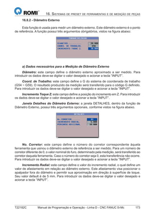 T22182C Manual de Programação e Operação - Linha D - CNC FANUC 0i-Mc 173
16. SISTEMAS DE PRESET DE FERRAMENTAS E DE MEDIÇÃO DE PEÇAS
16.8.2 - Diâmetro Externo
Esta função é usada para medir um diâmetro externo. Este diâmetro externo é o ponto
de referência. A função possui três argumentos obrigatórios, vistos na ﬁgura abaixo:
a) Dados necessários para a Medição de Diâmetro Externo
Diâmetro: este campo deﬁne o diâmetro externo aproximado a ser medido. Para
introduzir os dados deve-se digitar o valor desejado e acionar a tecla ”INPUT”.
Coord. de Trabalho: este campo deﬁne o G do sistema de coordenada de trabalho
(G54 ~ G59). O resultado produzido da medição será transferido para o código G deﬁnido.
Para introduzir os dados deve-se digitar o valor desejado e acionar a tecla ”INPUT”.
Incremento Toque Z: este campo deﬁne a posição do incremento em Z. Para introduzir
os dados deve-se digitar o valor desejado e acionar a tecla ”INPUT”.
Janela Detalhes do Diâmetro Externo: a janela DETALHES, dentro da função de
Diâmetro Externo, possui três argumentos opcionais, conforme vistos na ﬁgura abaixo.
No. Corretor: este campo define o número do corretor correspondente àquela
ferramenta que usinou o diâmetro externo de referência a ser medido. Para um número de
corretor diferente de 0, o valor nominal do furo, determinado pela medição, será transferido ao
corretor daquela ferramenta. Caso o número do corretor seja 0, esta transferência não ocorre.
Para introduzir os dados deve-se digitar o valor desejado e acionar a tecla ”INPUT”.
Incremento Radial: este campo deﬁne o valor do incremento radial, o qual deﬁne um
valor de afastamento em relação ao diâmetro externo. Este afastamento visa posicionar o
apalpador fora do diâmetro e permitir sua aproximação em direção à superfície de toque.
Seu valor default é de 5 mm. Para introduzir os dados deve-se digitar o valor desejado e
acionar a tecla ”INPUT”.
 
