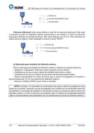 174 Manual de Programação e Operação - Linha D - CNC FANUC 0i-Mc T22182C
16. SISTEMAS DE PRESET DE FERRAMENTAS E DE MEDIÇÃO DE PEÇAS
Percurso Adicional: este campo deﬁne o valor de um percurso adicional. Este valor
é somado ao valor do diâmetro externo aproximado a ser medido. O valor do percurso
adicional é deﬁnido na direção de toque. Seu valor default é de 10 mm. Para introduzir os
dados deve-se digitar o valor desejado e acionar a tecla ”INPUT”.
b) Operação para medição do diâmetro externo
Para a execução da medição do diâmetro externo, observar os passos descritos:
- Selecione o Apalpador. Este deve estar presente no Eixo Árvore;
- Certiﬁque-se de que a peça, objeto da medição está sobre a mesa;
- Certiﬁque-se de que os campos acima foram devidamente preenchidos;
- Mover manualmente os eixos de forma que a ponta do Apalpador se localize a
aproximadamente 10 mm da superfície do diâmetro externo.
- Acionar a softkey [ EXEC ] para iniciar a medição.
NOTA: A função irá comandar os movimentos dos eixos a partir da posição em que
estes se encontram, trazendo a ponta do Apalpador em contato com as dimensões externas
do diâmetro. A conclusão da medição se dá quando os eixos se posicionam para o centro do
diâmetro externo e o Eixo Z retornar à sua posição inicial. O sistema de coordenada (deﬁnido
pelo G correspondente) será atualizado com as coordenadas de centro do diâmetro externo.
 