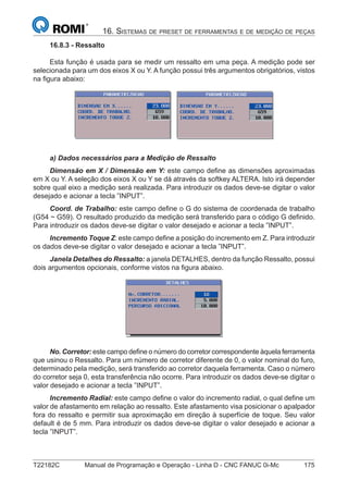 T22182C Manual de Programação e Operação - Linha D - CNC FANUC 0i-Mc 175
16. SISTEMAS DE PRESET DE FERRAMENTAS E DE MEDIÇÃO DE PEÇAS
16.8.3 - Ressalto
Esta função é usada para se medir um ressalto em uma peça. A medição pode ser
selecionada para um dos eixos X ou Y. A função possui três argumentos obrigatórios, vistos
na ﬁgura abaixo:
a) Dados necessários para a Medição de Ressalto
Dimensão em X / Dimensão em Y: este campo deﬁne as dimensões aproximadas
em X ou Y. A seleção dos eixos X ou Y se dá através da softkey ALTERA. Isto irá depender
sobre qual eixo a medição será realizada. Para introduzir os dados deve-se digitar o valor
desejado e acionar a tecla ”INPUT”.
Coord. de Trabalho: este campo deﬁne o G do sistema de coordenada de trabalho
(G54 ~ G59). O resultado produzido da medição será transferido para o código G deﬁnido.
Para introduzir os dados deve-se digitar o valor desejado e acionar a tecla ”INPUT”.
Incremento Toque Z: este campo deﬁne a posição do incremento em Z. Para introduzir
os dados deve-se digitar o valor desejado e acionar a tecla ”INPUT”.
Janela Detalhes do Ressalto: a janela DETALHES, dentro da função Ressalto, possui
dois argumentos opcionais, conforme vistos na ﬁgura abaixo.
No. Corretor: este campo deﬁne o número do corretor correspondente àquela ferramenta
que usinou o Ressalto. Para um número de corretor diferente de 0, o valor nominal do furo,
determinado pela medição, será transferido ao corretor daquela ferramenta. Caso o número
do corretor seja 0, esta transferência não ocorre. Para introduzir os dados deve-se digitar o
valor desejado e acionar a tecla ”INPUT”.
Incremento Radial: este campo deﬁne o valor do incremento radial, o qual deﬁne um
valor de afastamento em relação ao ressalto. Este afastamento visa posicionar o apalpador
fora do ressalto e permitir sua aproximação em direção à superfície de toque. Seu valor
default é de 5 mm. Para introduzir os dados deve-se digitar o valor desejado e acionar a
tecla ”INPUT”.
 