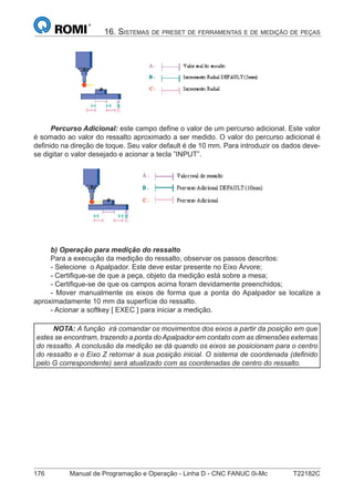 176 Manual de Programação e Operação - Linha D - CNC FANUC 0i-Mc T22182C
16. SISTEMAS DE PRESET DE FERRAMENTAS E DE MEDIÇÃO DE PEÇAS
Percurso Adicional: este campo deﬁne o valor de um percurso adicional. Este valor
é somado ao valor do ressalto aproximado a ser medido. O valor do percurso adicional é
deﬁnido na direção de toque. Seu valor default é de 10 mm. Para introduzir os dados deve-
se digitar o valor desejado e acionar a tecla ”INPUT”.
b) Operação para medição do ressalto
Para a execução da medição do ressalto, observar os passos descritos:
- Selecione o Apalpador. Este deve estar presente no Eixo Árvore;
- Certiﬁque-se de que a peça, objeto da medição está sobre a mesa;
- Certiﬁque-se de que os campos acima foram devidamente preenchidos;
- Mover manualmente os eixos de forma que a ponta do Apalpador se localize a
aproximadamente 10 mm da superfície do ressalto.
- Acionar a softkey [ EXEC ] para iniciar a medição.
NOTA: A função irá comandar os movimentos dos eixos a partir da posição em que
estes se encontram, trazendo a ponta do Apalpador em contato com as dimensões externas
do ressalto. A conclusão da medição se dá quando os eixos se posicionam para o centro
do ressalto e o Eixo Z retornar à sua posição inicial. O sistema de coordenada (deﬁnido
pelo G correspondente) será atualizado com as coordenadas de centro do ressalto.
 