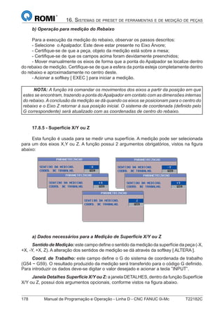 178 Manual de Programação e Operação - Linha D - CNC FANUC 0i-Mc T22182C
16. SISTEMAS DE PRESET DE FERRAMENTAS E DE MEDIÇÃO DE PEÇAS
b) Operação para medição do Rebaixo
Para a execução da medição do rebaixo, observar os passos descritos:
- Selecione o Apalpador. Este deve estar presente no Eixo Árvore;
- Certiﬁque-se de que a peça, objeto da medição está sobre a mesa;
- Certiﬁque-se de que os campos acima foram devidamente preenchidos;
- Mover manualmente os eixos de forma que a ponta do Apalpador se localize dentro
do rebaixo de medição. Certiﬁque-se de que a esfera da ponta esteja completamente dentro
do rebaixo e aproximadamente no centro deste.
- Acionar a softkey [ EXEC ] para iniciar a medição.
NOTA: A função irá comandar os movimentos dos eixos a partir da posição em que
estes se encontram, trazendo a ponta do Apalpador em contato com as dimensões internas
do rebaixo. A conclusão da medição se dá quando os eixos se posicionam para o centro do
rebaixo e o Eixo Z retornar à sua posição inicial. O sistema de coordenada (deﬁnido pelo
G correspondente) será atualizado com as coordenadas de centro do rebaixo.
17.8.5 - Superfície X/Y ou Z
Esta função é usada para se medir uma superfície. A medição pode ser selecionada
para um dos eixos X,Y ou Z. A função possui 2 argumentos obrigatórios, vistos na ﬁgura
abaixo:
a) Dados necessários para a Medição de Superfície X/Y ou Z
Sentido de Medição: este campo deﬁne o sentido da medição da superfície da peça (-X,
+X, -Y, +X, Z). A alteração dos sentidos de medição se dá através da softkey [ ALTERA ].
Coord. de Trabalho: este campo deﬁne o G do sistema de coordenada de trabalho
(G54 ~ G59). O resultado produzido da medição será transferido para o código G deﬁnido.
Para introduzir os dados deve-se digitar o valor desejado e acionar a tecla ”INPUT”.
Janela Detalhes Superfície X/Y ou Z: a janela DETALHES, dentro da função Superfície
X/Y ou Z, possui dois argumentos opcionais, conforme vistos na ﬁgura abaixo.
 