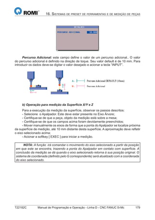 T22182C Manual de Programação e Operação - Linha D - CNC FANUC 0i-Mc 179
16. SISTEMAS DE PRESET DE FERRAMENTAS E DE MEDIÇÃO DE PEÇAS
Percurso Adicional: este campo deﬁne o valor de um percurso adicional.. O valor
do percurso adicional é deﬁnido na direção de toque. Seu valor default é de 10 mm. Para
introduzir os dados deve-se digitar o valor desejado e acionar a tecla ”INPUT”.
b) Operação para medição da Superfície X/Y e Z
Para a execução da medição da superfície, observar os passos descritos:
- Selecione o Apalpador. Este deve estar presente no Eixo Árvore;
- Certiﬁque-se de que a peça, objeto da medição está sobre a mesa;
- Certiﬁque-se de que os campos acima foram devidamente preenchidos;
- Mover manualmente os eixos de forma que a ponta do Apalpador se localize próxima
da superfície de medição, até 10 mm distante desta superfície. A aproximação deve reﬂetir
o eixo selecionado acima;
- Acionar a softkey [ EXEC ] para iniciar a medição.
NOTA: A função irá comandar o movimento do eixo selecionado a partir da posição
em que este se encontra, trazendo a ponta do Apalpador em contato com superfície. A
conclusão da medição se dá quando o eixo selecionado retorna à sua posição original. O
sistema de coordenada (deﬁnido pelo G correspondente) será atualizado com a coordenada
do eixo selecionado.
 