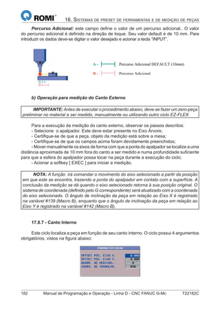 182 Manual de Programação e Operação - Linha D - CNC FANUC 0i-Mc T22182C
16. SISTEMAS DE PRESET DE FERRAMENTAS E DE MEDIÇÃO DE PEÇAS
Percurso Adicional: este campo deﬁne o valor de um percurso adicional.. O valor
do percurso adicional é deﬁnido na direção de toque. Seu valor default é de 10 mm. Para
introduzir os dados deve-se digitar o valor desejado e acionar a tecla ”INPUT”.
A - Percurso Adicional DEFAULT (10mm)
B - Percurso Adicional
b) Operação para medição do Canto Externo
IMPORTANTE:Antes de executar o procedimento abaixo, deve-se fazer um zero-peça
preliminar no material a ser medido, manualmente ou utilizando outro ciclo EZ-FLEX.
Para a execução da medição do canto externo, observar os passos descritos:
- Selecione o apalpador. Este deve estar presente no Eixo Árvore;
- Certiﬁque-se de que a peça, objeto da medição está sobre a mesa;
- Certiﬁque-se de que os campos acima foram devidamente preenchidos;
- Mover manualmente os eixos de forma com que a ponta do apalpador se localize a uma
distância aproximada de 10 mm fora do canto a ser medido e numa profundidade suﬁciente
para que a esfera do apalpador possa tocar na peça durante a execução do ciclo;
- Acionar a softkey [ EXEC ] para iniciar a medição.
NOTA: A função irá comandar o movimento do eixo selecionado a partir da posição
em que este se encontra, trazendo a ponta do apalpador em contato com a superfície. A
conclusão da medição se dá quando o eixo selecionado retorna à sua posição original. O
sistema de coordenada (deﬁnido pelo G correspondente) será atualizado com a coordenada
do eixo selecionado. O ângulo de inclinação da peça em relação ao Eixo X é registrado
na variável #139 (Macro B), enquanto que o ângulo de inclinação da peça em relação ao
Eixo Y é registrado na variável #142 (Macro B).
17.8.7 - Canto Interno
Este ciclo localiza a peça em função de seu canto interno. O ciclo possui 4 argumentos
obrigatórios, vistos na ﬁgura abaixo:
 