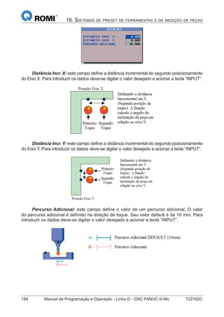 184 Manual de Programação e Operação - Linha D - CNC FANUC 0i-Mc T22182C
16. SISTEMAS DE PRESET DE FERRAMENTAS E DE MEDIÇÃO DE PEÇAS
Distância Incr. X: este campo deﬁne a distância incremental do segundo posicionamento
do Eixo X. Para introduzir os dados deve-se digitar o valor desejado e acionar a tecla ”INPUT”.
Distância Incr. Y: este campo deﬁne a distância incremental do segundo posicionamento
do Eixo Y. Para introduzir os dados deve-se digitar o valor desejado e acionar a tecla ”INPUT”.
Percurso Adicional: este campo deﬁne o valor de um percurso adicional. O valor
do percurso adicional é deﬁnido na direção de toque. Seu valor default é de 10 mm. Para
introduzir os dados deve-se digitar o valor desejado e acionar a tecla ”INPUT”.
 