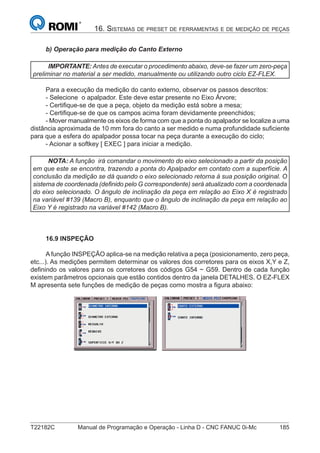 T22182C Manual de Programação e Operação - Linha D - CNC FANUC 0i-Mc 185
16. SISTEMAS DE PRESET DE FERRAMENTAS E DE MEDIÇÃO DE PEÇAS
b) Operação para medição do Canto Externo
IMPORTANTE:Antes de executar o procedimento abaixo, deve-se fazer um zero-peça
preliminar no material a ser medido, manualmente ou utilizando outro ciclo EZ-FLEX.
Para a execução da medição do canto externo, observar os passos descritos:
- Selecione o apalpador. Este deve estar presente no Eixo Árvore;
- Certiﬁque-se de que a peça, objeto da medição está sobre a mesa;
- Certiﬁque-se de que os campos acima foram devidamente preenchidos;
- Mover manualmente os eixos de forma com que a ponta do apalpador se localize a uma
distância aproximada de 10 mm fora do canto a ser medido e numa profundidade suﬁciente
para que a esfera do apalpador possa tocar na peça durante a execução do ciclo;
- Acionar a softkey [ EXEC ] para iniciar a medição.
NOTA: A função irá comandar o movimento do eixo selecionado a partir da posição
em que este se encontra, trazendo a ponta do Apalpador em contato com a superfície. A
conclusão da medição se dá quando o eixo selecionado retorna à sua posição original. O
sistema de coordenada (deﬁnido pelo G correspondente) será atualizado com a coordenada
do eixo selecionado. O ângulo de inclinação da peça em relação ao Eixo X é registrado
na variável #139 (Macro B), enquanto que o ângulo de inclinação da peça em relação ao
Eixo Y é registrado na variável #142 (Macro B).
16.9 INSPEÇÃO
Afunção INSPEÇÃO aplica-se na medição relativa a peça (posicionamento, zero peça,
etc...). As medições permitem determinar os valores dos corretores para os eixos X,Y e Z,
deﬁnindo os valores para os corretores dos códigos G54 ~ G59. Dentro de cada função
existem parâmetros opcionais que estão contidos dentro da janela DETALHES. O EZ-FLEX
M apresenta sete funções de medição de peças como mostra a ﬁgura abaixo:
 