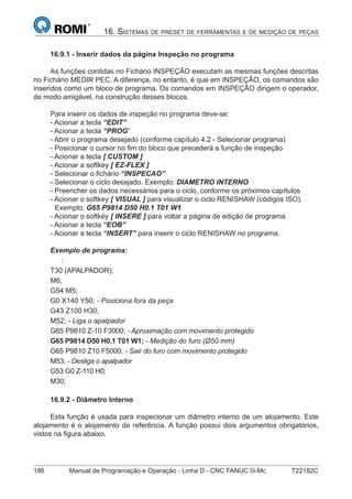 186 Manual de Programação e Operação - Linha D - CNC FANUC 0i-Mc T22182C
16. SISTEMAS DE PRESET DE FERRAMENTAS E DE MEDIÇÃO DE PEÇAS
16.9.1 - Inserir dados da página Inspeção no programa
As funções contidas no Fichário INSPEÇÃO executam as mesmas funções descritas
no Fichário MEDIR PEC. A diferença, no entanto, é que em INSPEÇÃO, os comandos são
inseridos como um bloco de programa. Os comandos em INSPEÇÃO dirigem o operador,
de modo amigável, na construção desses blocos.
Para inserir os dados de inspeção no programa deve-se:
- Acionar a tecla “EDIT”
- Acionar a tecla “PROG”
- Abrir o programa desejado (conforme capítulo 4.2 - Selecionar programa)
- Posicionar o cursor no ﬁm do bloco que precederá a função de inspeção
- Acionar a tecla [ CUSTOM ]
- Acionar a softkey [ EZ-FLEX ]
- Selecionar o ﬁchário “INSPECAO”
- Selecionar o ciclo desejado. Exemplo: DIAMETRO INTERNO
- Preencher os dados necessários para o ciclo, conforme os próximos capítulos
- Acionar o softkey [ VISUAL ] para visualizar o ciclo RENISHAW (códigos ISO).
Exemplo: G65 P9814 D50 H0.1 T01 W1
- Acionar o softkey [ INSERE ] para voltar a página de edição de programa
- Acionar a tecla “EOB”
- Acionar a tecla “INSERT” para inserir o ciclo RENISHAW no programa.
Exemplo de programa:
:
T30 (APALPADOR);
M6;
G54 M5;
G0 X140 Y50; - Posiciona fora da peça
G43 Z100 H30;
M52; - Liga o apalpador
G65 P9810 Z-10 F3000; - Aproximação com movimento protegido
G65 P9814 D50 H0.1 T01 W1; - Medição do furo (Ø50 mm)
G65 P9810 Z10 F5000; - Sair do furo com movimento protegido
M53; - Desliga o apalpador
G53 G0 Z-110 H0;
M30;
16.9.2 - Diâmetro Interno
Esta função é usada para inspecionar um diâmetro interno de um alojamento. Este
alojamento é o alojamento de referência. A função possui dois argumentos obrigatórios,
vistos na ﬁgura abaixo.
 