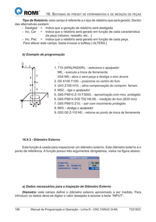 188 Manual de Programação e Operação - Linha D - CNC FANUC 0i-Mc T22182C
16. SISTEMAS DE PRESET DE FERRAMENTAS E DE MEDIÇÃO DE PEÇAS
Tipo de Relatório: este campo é referente a o tipo de relatório que será gerado. Dentro
das alternativas existem:
- Desligad = Indica que a geração de relatório será desligada
- Inc. Car = Indica que o relatório será gerado em função de cada característica
da peça (rebaixo, ressalto, etc…)
- Inc. Pec = Indica que o relatório será gerado em função de cada peça.
Para alterar este campo, basta invocar a softkey [ ALTERA ].
b) Exemplo de programação
:
1. T10 (APALPADOR); - seleciona o apalpador
M6; - executa a troca de ferramenta
G54 M5;- ativa o zero-peça e desliga o eixo árvore
2. G0 X100 Y100; - posiciona no centro do furo
3. G43 Z100 H10; - ativa compensação do comprim. ferram.
4. M52; - liga o apalpador
5. G65 P9810 Z-10 F3000; - aproximação com mov. protegido
6. G65 P9814 D30 T02 H0.08; - medição do furo (Ø30 mm)
7. G65 P9810 Z10; - sair com movimento protegido
8. M53; - desliga o apalpador
9. G53 G0 Z-110 H0; - retorna ao ponto de troca de ferramenta
:
16.9.3 - Diâmetro Externo
Esta função é usada para inspecionar um diâmetro externo. Este diâmetro externo é o
ponto de referência. A função possui três argumentos obrigatórios, vistos na ﬁgura abaixo:
a) Dados necessários para a Inspeção de Diâmetro Externo
Diametro: este campo deﬁne o diâmetro externo aproximado a ser medido. Para
introduzir os dados deve-se digitar o valor desejado e acionar a tecla ”INPUT”.
 