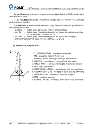 190 Manual de Programação e Operação - Linha D - CNC FANUC 0i-Mc T22182C
16. SISTEMAS DE PRESET DE FERRAMENTAS E DE MEDIÇÃO DE PEÇAS
Tol. da Dimensão: este campo é referente a entrada de dados <INPUT> da tolerância
da dimensão da peça.
Tol. da Posição: este campo é referente a entrada de dados <INPUT> da tolerância
da dimensão da posição.
Tipo de Relatório: este campo é referente a o tipo de relatório que será gerado. Dentro
das alternativas existem:
- Desligad = Indica que a geração de relatório será desligada
- Inc. Car = Indica que o relatório será gerado em função de cada característica
da peça (rebaixo, ressalto, etc…)
- Inc. Pec = Indica que o relatório será gerado em função de cada peça.
Para alterar este campo, basta invocar a softkey [ ALTERA ].
b) Exemplo de programação
:
1. T15 (APALPADOR); - seleciona o apalpador
M6; - executa a troca de ferramenta
G54 M5;- ativa o zero-peça e desliga o eixo árvore
2. G0 X0 Y0; - posiciona no centro do diâmetro externo
3. G43 Z100 H15; - ativa compensação do comprim. ferram.
4. M52; - liga o apalpador
5. G65 P9810 Z10 F3000; - aproximação com mov. protegido
6. G65 P9814 D87 Z-10; - medição do diâm. externo (Ø87 mm)
7. G65 P9810 Z50; - sair com movimento protegido
8. M53; - desliga o apalpador
9. G53 G0 Z-110 H0; - retorna ao ponto de troca de ferramenta
:
 