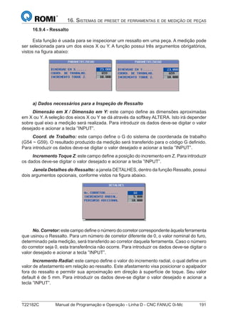 T22182C Manual de Programação e Operação - Linha D - CNC FANUC 0i-Mc 191
16. SISTEMAS DE PRESET DE FERRAMENTAS E DE MEDIÇÃO DE PEÇAS
16.9.4 - Ressalto
Esta função é usada para se inspecionar um ressalto em uma peça. A medição pode
ser selecionada para um dos eixos X ou Y. A função possui três argumentos obrigatórios,
vistos na ﬁgura abaixo:
a) Dados necessários para a Inspeção de Ressalto
Dimensão em X / Dimensão em Y: este campo deﬁne as dimensões aproximadas
em X ou Y. A seleção dos eixos X ou Y se dá através da softkey ALTERA. Isto irá depender
sobre qual eixo a medição será realizada. Para introduzir os dados deve-se digitar o valor
desejado e acionar a tecla ”INPUT”.
Coord. de Trabalho: este campo deﬁne o G do sistema de coordenada de trabalho
(G54 ~ G59). O resultado produzido da medição será transferido para o código G deﬁnido.
Para introduzir os dados deve-se digitar o valor desejado e acionar a tecla ”INPUT”.
Incremento Toque Z: este campo deﬁne a posição do incremento em Z. Para introduzir
os dados deve-se digitar o valor desejado e acionar a tecla ”INPUT”.
Janela Detalhes do Ressalto: a janela DETALHES, dentro da função Ressalto, possui
dois argumentos opcionais, conforme vistos na ﬁgura abaixo.
No. Corretor: este campo deﬁne o número do corretor correspondente àquela ferramenta
que usinou o Ressalto. Para um número de corretor diferente de 0, o valor nominal do furo,
determinado pela medição, será transferido ao corretor daquela ferramenta. Caso o número
do corretor seja 0, esta transferência não ocorre. Para introduzir os dados deve-se digitar o
valor desejado e acionar a tecla ”INPUT”.
Incremento Radial: este campo deﬁne o valor do incremento radial, o qual deﬁne um
valor de afastamento em relação ao ressalto. Este afastamento visa posicionar o apalpador
fora do ressalto e permitir sua aproximação em direção à superfície de toque. Seu valor
default é de 5 mm. Para introduzir os dados deve-se digitar o valor desejado e acionar a
tecla ”INPUT”.
 