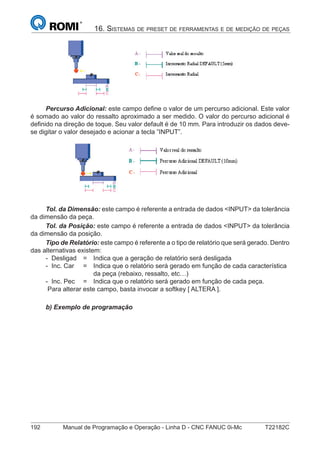 192 Manual de Programação e Operação - Linha D - CNC FANUC 0i-Mc T22182C
16. SISTEMAS DE PRESET DE FERRAMENTAS E DE MEDIÇÃO DE PEÇAS
Percurso Adicional: este campo deﬁne o valor de um percurso adicional. Este valor
é somado ao valor do ressalto aproximado a ser medido. O valor do percurso adicional é
deﬁnido na direção de toque. Seu valor default é de 10 mm. Para introduzir os dados deve-
se digitar o valor desejado e acionar a tecla ”INPUT”.
Tol. da Dimensão: este campo é referente a entrada de dados <INPUT> da tolerância
da dimensão da peça.
Tol. da Posição: este campo é referente a entrada de dados <INPUT> da tolerância
da dimensão da posição.
Tipo de Relatório: este campo é referente a o tipo de relatório que será gerado. Dentro
das alternativas existem:
- Desligad = Indica que a geração de relatório será desligada
- Inc. Car = Indica que o relatório será gerado em função de cada característica
da peça (rebaixo, ressalto, etc…)
- Inc. Pec = Indica que o relatório será gerado em função de cada peça.
Para alterar este campo, basta invocar a softkey [ ALTERA ].
b) Exemplo de programação
 