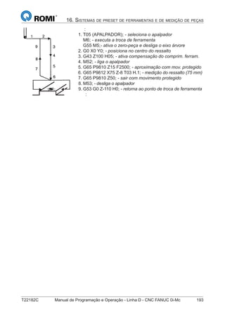 T22182C Manual de Programação e Operação - Linha D - CNC FANUC 0i-Mc 193
16. SISTEMAS DE PRESET DE FERRAMENTAS E DE MEDIÇÃO DE PEÇAS
:
1. T05 (APALPADOR); - seleciona o apalpador
M6; - executa a troca de ferramenta
G55 M5;- ativa o zero-peça e desliga o eixo árvore
2. G0 X0 Y0; - posiciona no centro do ressalto
3. G43 Z100 H05; - ativa compensação do comprim. ferram.
4. M52; - liga o apalpador
5. G65 P9810 Z15 F2500; - aproximação com mov. protegido
6. G65 P9812 X75 Z-8 T03 H.1; - medição do ressalto (75 mm)
7. G65 P9810 Z50; - sair com movimento protegido
8. M53; - desliga o apalpador
9. G53 G0 Z-110 H0; - retorna ao ponto de troca de ferramenta
:
 