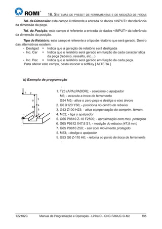 T22182C Manual de Programação e Operação - Linha D - CNC FANUC 0i-Mc 195
16. SISTEMAS DE PRESET DE FERRAMENTAS E DE MEDIÇÃO DE PEÇAS
Tol. da Dimensão: este campo é referente a entrada de dados <INPUT> da tolerância
da dimensão da peça.
Tol. da Posição: este campo é referente a entrada de dados <INPUT> da tolerância
da dimensão da posição.
Tipo de Relatório: este campo é referente a o tipo de relatório que será gerado. Dentro
das alternativas existem:
- Desligad = Indica que a geração de relatório será desligada
- Inc. Car = Indica que o relatório será gerado em função de cada característica
da peça (rebaixo, ressalto, etc…)
- Inc. Pec = Indica que o relatório será gerado em função de cada peça.
Para alterar este campo, basta invocar a softkey [ ALTERA ].
b) Exemplo de programação
:
1. T23 (APALPADOR); - seleciona o apalpador
M6; - executa a troca de ferramenta
G54 M5;- ativa o zero-peça e desliga o eixo árvore
2. G0 X120 Y60; - posiciona no centro do rebaixo
3. G43 Z100 H23; - ativa compensação do comprim. ferram.
4. M52; - liga o apalpador
5. G65 P9810 Z-10 F2500; - aproximação com mov. protegido
6. G65 P9812 X47.8 S1; - medição do rebaixo (47,8 mm)
7. G65 P9810 Z50; - sair com movimento protegido
8. M53; - desliga o apalpador
9. G53 G0 Z-110 H0; - retorna ao ponto de troca de ferramenta
:
 