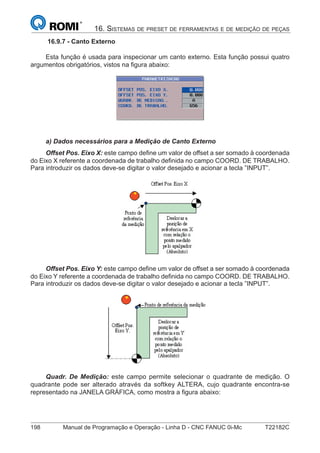 198 Manual de Programação e Operação - Linha D - CNC FANUC 0i-Mc T22182C
16. SISTEMAS DE PRESET DE FERRAMENTAS E DE MEDIÇÃO DE PEÇAS
16.9.7 - Canto Externo
Esta função é usada para inspecionar um canto externo. Esta função possui quatro
argumentos obrigatórios, vistos na ﬁgura abaixo:
a) Dados necessários para a Medição de Canto Externo
Offset Pos. Eixo X: este campo deﬁne um valor de offset a ser somado à coordenada
do Eixo X referente a coordenada de trabalho deﬁnida no campo COORD. DE TRABALHO.
Para introduzir os dados deve-se digitar o valor desejado e acionar a tecla ”INPUT”.
Offset Pos. Eixo Y: este campo deﬁne um valor de offset a ser somado à coordenada
do Eixo Y referente a coordenada de trabalho deﬁnida no campo COORD. DE TRABALHO.
Para introduzir os dados deve-se digitar o valor desejado e acionar a tecla ”INPUT”.
Quadr. De Medição: este campo permite selecionar o quadrante de medição. O
quadrante pode ser alterado através da softkey ALTERA, cujo quadrante encontra-se
representado na JANELA GRÁFICA, como mostra a ﬁgura abaixo:
 