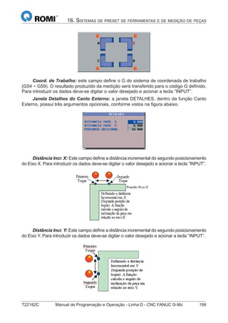 T22182C Manual de Programação e Operação - Linha D - CNC FANUC 0i-Mc 199
16. SISTEMAS DE PRESET DE FERRAMENTAS E DE MEDIÇÃO DE PEÇAS
Coord. de Trabalho: este campo deﬁne o G do sistema de coordenada de trabalho
(G54 ~ G59). O resultado produzido da medição será transferido para o código G deﬁnido.
Para introduzir os dados deve-se digitar o valor desejado e acionar a tecla ”INPUT”.
Janela Detalhes do Canto Externo: a janela DETALHES, dentro da função Canto
Externo, possui três argumentos opcionais, conforme vistos na ﬁgura abaixo.
Distância Incr. X: Este campo deﬁne a distância incremental do segundo posicionamento
do Eixo X. Para introduzir os dados deve-se digitar o valor desejado e acionar a tecla ”INPUT”.
Distância Incr. Y: Este campo deﬁne a distância incremental do segundo posicionamento
do Eixo Y. Para introduzir os dados deve-se digitar o valor desejado e acionar a tecla ”INPUT”.
 