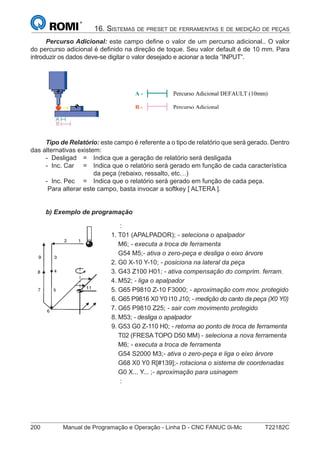 200 Manual de Programação e Operação - Linha D - CNC FANUC 0i-Mc T22182C
16. SISTEMAS DE PRESET DE FERRAMENTAS E DE MEDIÇÃO DE PEÇAS
Percurso Adicional: este campo deﬁne o valor de um percurso adicional.. O valor
do percurso adicional é deﬁnido na direção de toque. Seu valor default é de 10 mm. Para
introduzir os dados deve-se digitar o valor desejado e acionar a tecla ”INPUT”.
A - Percurso Adicional DEFAULT (10mm)
B - Percurso Adicional
Tipo de Relatório: este campo é referente a o tipo de relatório que será gerado. Dentro
das alternativas existem:
- Desligad = Indica que a geração de relatório será desligada
- Inc. Car = Indica que o relatório será gerado em função de cada característica
da peça (rebaixo, ressalto, etc…)
- Inc. Pec = Indica que o relatório será gerado em função de cada peça.
Para alterar este campo, basta invocar a softkey [ ALTERA ].
b) Exemplo de programação
:
1. T01 (APALPADOR); - seleciona o apalpador
M6; - executa a troca de ferramenta
G54 M5;- ativa o zero-peça e desliga o eixo árvore
2. G0 X-10 Y-10; - posiciona na lateral da peça
3. G43 Z100 H01; - ativa compensação do comprim. ferram.
4. M52; - liga o apalpador
5. G65 P9810 Z-10 F3000; - aproximação com mov. protegido
6. G65 P9816 X0 Y0 I10 J10; - medição do canto da peça (X0 Y0)
7. G65 P9810 Z25; - sair com movimento protegido
8. M53; - desliga o apalpador
9. G53 G0 Z-110 H0; - retorna ao ponto de troca de ferramenta
T02 (FRESA TOPO D50 MM) - seleciona a nova ferramenta
M6; - executa a troca de ferramenta
G54 S2000 M3;- ativa o zero-peça e liga o eixo árvore
G68 X0 Y0 R[#139];- rotaciona o sistema de coordenadas
G0 X... Y... ;- aproximação para usinagem
:
 