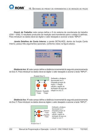 202 Manual de Programação e Operação - Linha D - CNC FANUC 0i-Mc T22182C
16. SISTEMAS DE PRESET DE FERRAMENTAS E DE MEDIÇÃO DE PEÇAS
Coord. de Trabalho: este campo deﬁne o G do sistema de coordenada de trabalho
(G54 ~ G59). O resultado produzido da medição será transferido para o código G deﬁnido.
Para introduzir os dados deve-se digitar o valor desejado e acionar a tecla ”INPUT”.
Janela Detalhes do Canto Interno: a janela DETALHES, dentro da função Canto
Interno, possui três argumentos opcionais, conforme vistos na ﬁgura abaixo.
Distância Incr. X: este campo deﬁne a distância incremental do segundo posicionamento
do Eixo X. Para introduzir os dados deve-se digitar o valor desejado e acionar a tecla ”INPUT”.
Distância Incr. Y: este campo deﬁne a distância incremental do segundo posicionamento
do Eixo Y. Para introduzir os dados deve-se digitar o valor desejado e acionar a tecla ”INPUT”.
 