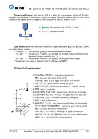 T22182C Manual de Programação e Operação - Linha D - CNC FANUC 0i-Mc 203
16. SISTEMAS DE PRESET DE FERRAMENTAS E DE MEDIÇÃO DE PEÇAS
Percurso Adicional: este campo deﬁne o valor de um percurso adicional. O valor
do percurso adicional é deﬁnido na direção de toque. Seu valor default é de 10 mm. Para
introduzir os dados deve-se digitar o valor desejado e acionar a tecla ”INPUT”.
Tipo de Relatório: este campo é referente a o tipo de relatório que será gerado. Dentro
das alternativas existem:
- Desligad = Indica que a geração de relatório será desligada
- Inc. Car = Indica que o relatório será gerado em função de cada característica
da peça (rebaixo, ressalto, etc…)
- Inc. Pec = Indica que o relatório será gerado em função de cada peça.
Para alterar este campo, basta invocar a softkey [ ALTERA ].
b) Exemplo de programação
:
1. T30 (APALPADOR); - seleciona o apalpador
M6; - executa a troca de ferramenta
G57 M5;- ativa o zero-peça e desliga o eixo árvore
2. G0 X15 Y15; - posiciona na lateral da peça
3. G43 Z100 H30; - ativa compensação do comprim. ferram.
4. M52; - liga o apalpador
5. G65 P9810 Z-8 F4000; - aproximação com mov. protegido
6. G65 P9816 X30 Y30 I10 J10; - medição do canto da peça
7. G65 P9810 Z25; - sair com movimento protegido
8. M53; - desliga o apalpador
9. G53 G0 Z-110 H0; - retorna ao ponto de troca de ferramenta
T07 (FRESA TOPO D20 MM) - seleciona a nova ferramenta
M6; - executa a troca de ferramenta
G54 S3000 M3;- ativa o zero-peça e liga o eixo árvore
G68 X[#135] Y[#135] R[#139];- rotaciona o sist. coordenadas
G0 X... Y... ;- aproximação para usinagem
:
 