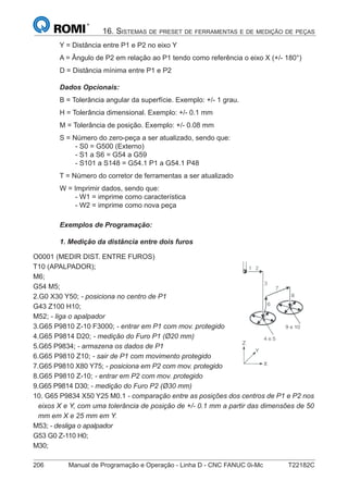 206 Manual de Programação e Operação - Linha D - CNC FANUC 0i-Mc T22182C
16. SISTEMAS DE PRESET DE FERRAMENTAS E DE MEDIÇÃO DE PEÇAS
Y = Distância entre P1 e P2 no eixo Y
A = Ângulo de P2 em relação ao P1 tendo como referência o eixo X (+/- 180°)
D = Distância mínima entre P1 e P2
Dados Opcionais:
B = Tolerância angular da superfície. Exemplo: +/- 1 grau.
H = Tolerância dimensional. Exemplo: +/- 0.1 mm
M = Tolerância de posição. Exemplo: +/- 0.08 mm
S = Número do zero-peça a ser atualizado, sendo que:
- S0 = G500 (Externo)
- S1 a S6 = G54 a G59
- S101 a S148 = G54.1 P1 a G54.1 P48
T = Número do corretor de ferramentas a ser atualizado
W = Imprimir dados, sendo que:
- W1 = imprime como característica
- W2 = imprime como nova peça
Exemplos de Programação:
1. Medição da distância entre dois furos
O0001 (MEDIR DIST. ENTRE FUROS)
T10 (APALPADOR);
M6;
G54 M5;
2.G0 X30 Y50; - posiciona no centro de P1
G43 Z100 H10;
M52; - liga o apalpador
3.G65 P9810 Z-10 F3000; - entrar em P1 com mov. protegido
4.G65 P9814 D20; - medição do Furo P1 (Ø20 mm)
5.G65 P9834; - armazena os dados de P1
6.G65 P9810 Z10; - sair de P1 com movimento protegido
7.G65 P9810 X80 Y75; - posiciona em P2 com mov. protegido
8.G65 P9810 Z-10; - entrar em P2 com mov. protegido
9.G65 P9814 D30; - medição do Furo P2 (Ø30 mm)
10. G65 P9834 X50 Y25 M0.1 - comparação entre as posições dos centros de P1 e P2 nos
eixos X e Y, com uma tolerância de posição de +/- 0.1 mm a partir das dimensões de 50
mm em X e 25 mm em Y.
M53; - desliga o apalpador
G53 G0 Z-110 H0;
M30;
 
