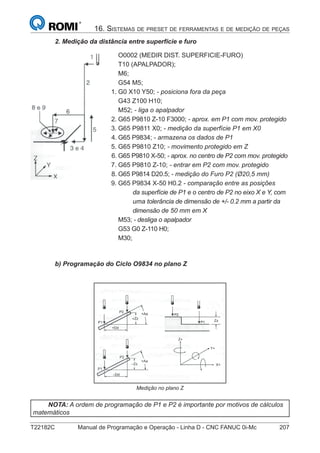 T22182C Manual de Programação e Operação - Linha D - CNC FANUC 0i-Mc 207
16. SISTEMAS DE PRESET DE FERRAMENTAS E DE MEDIÇÃO DE PEÇAS
2. Medição da distância entre superfície e furo
O0002 (MEDIR DIST. SUPERFICIE-FURO)
T10 (APALPADOR);
M6;
G54 M5;
1. G0 X10 Y50; - posiciona fora da peça
G43 Z100 H10;
M52; - liga o apalpador
2. G65 P9810 Z-10 F3000; - aprox. em P1 com mov. protegido
3. G65 P9811 X0; - medição da superfície P1 em X0
4. G65 P9834; - armazena os dados de P1
5. G65 P9810 Z10; - movimento protegido em Z
6. G65 P9810 X-50; - aprox. no centro de P2 com mov. protegido
7. G65 P9810 Z-10; - entrar em P2 com mov. protegido
8. G65 P9814 D20.5; - medição do Furo P2 (Ø20,5 mm)
9. G65 P9834 X-50 H0.2 - comparação entre as posições
da superfície de P1 e o centro de P2 no eixo X e Y, com
uma tolerância de dimensão de +/- 0.2 mm a partir da
dimensão de 50 mm em X
M53; - desliga o apalpador
G53 G0 Z-110 H0;
M30;
b) Programação do Ciclo O9834 no plano Z
Medição no plano Z
NOTA: A ordem de programação de P1 e P2 é importante por motivos de cálculos
matemáticos
 
