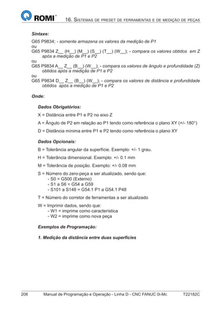 208 Manual de Programação e Operação - Linha D - CNC FANUC 0i-Mc T22182C
16. SISTEMAS DE PRESET DE FERRAMENTAS E DE MEDIÇÃO DE PEÇAS
Sintaxe:
G65 P9834; - somente armazena os valores da medição de P1
ou
G65 P9834 Z__ (H__) (M__) (S__) (T__) (W__); - compara os valores obtidos em Z
após a medição de P1 e P2
ou
G65 P9834 A__ Z__ (B__) (W__); - compara os valores de ângulo e profundidade (Z)
obtidos após a medição de P1 e P2
ou
G65 P9834 D__ Z__ (B__) (W__); - compara os valores de distância e profundidade
obtidos após a medição de P1 e P2
Onde:
Dados Obrigatórios:
X = Distância entre P1 e P2 no eixo Z
A = Ângulo de P2 em relação ao P1 tendo como referência o plano XY (+/- 180°)
D = Distância mínima entre P1 e P2 tendo como referência o plano XY
Dados Opcionais:
B = Tolerância angular da superfície. Exemplo: +/- 1 grau.
H = Tolerância dimensional. Exemplo: +/- 0.1 mm
M = Tolerância de posição. Exemplo: +/- 0.08 mm
S = Número do zero-peça a ser atualizado, sendo que:
- S0 = G500 (Externo)
- S1 a S6 = G54 a G59
- S101 a S148 = G54.1 P1 a G54.1 P48
T = Número do corretor de ferramentas a ser atualizado
W = Imprimir dados, sendo que:
- W1 = imprime como característica
- W2 = imprime como nova peça
Exemplos de Programação:
1. Medição da distância entre duas superfícies
 