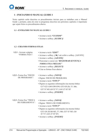 214 Manual de Programação e Operação - LINHA D - AP - CNC FANUC 0i-MC T22182C
1. INICIANDO O MANUAL GUIDE
129
®
S43784D - Manual de Programação e Operação - CNC Fanuc 21i - MB
1 - Iniciando o Manual Guide i
Neste capítulo serão descritos os procedimentos iniciais para se trabalhar com o Manual
Guide i, portanto, antes de criar os programas descritos nos próximos capítulos é importante
que sejam feitos os procedimentos abaixo.
• Acionar a tecla “CUSTOM”
• Acionar o softkey [GUIDE i]
1.1 - ENTRANDO NO MANUAL GUIDE i:
• Acionar a tecla “EDIT”
• Acionar o softkey [ ►] até exibir o softkey [AJUSTE]
• Acionar o softkey [AJUSTE]
• Posicionar o cursor em “REGISTRAR SENTENÇA
FORMA FIXA FRESAM.”
• Acionar o softkey [SELECT]
• Criar as formas fixas abaixo:
1.2 - CRIANDO FORMAS FIXAS:
• Acionar o softkey [NOVO]
• Digitar: INICIO DE PROGRAMA
• Acionar a tecla “INPUT”
• Digitar as seguintes informações (na mesma linha):
G17 G21 G40 G90 G94; G53 G0 Z-110 H0; T?; M6;
G5? S? M3; M44 K?; G0 X? Y?; G43 Z? H? D?;
• Acionar o softkey [INSERT]
1.2.2 - Forma fixa “INICIO
DE PROGRAMA”:
• Acionar o softkey [NOVO]
• Digitar: TROCA DE FERRAMENTA
• Acionar a tecla “INPUT”
• Digitar as seguintes informações (na mesma linha):
G53 G0 Z-110 H0 M5; T?; M6; M44 K?; G5? S? M3; G0
X? Y?; G43 Z? H? D?;
• Acionar o softkey [INSERT]
1.2.3 - Forma fixa “TROCA
DE FERRAMENTA”:
1.2.1 - Acessar a página
“FORMA FIXA”:
1 - INICIANDO O MANUAL GUIDE I
1.1 - ENTRANDO NO MANUAL GUIDE I
1.2 - CRIANDO FORMAS FIXAS
Z0; T?; M6;
G0 X? Y?; G43 Z? H? D?
Z0 H0 M5; T?; M6; G5? S? M3; G0
 