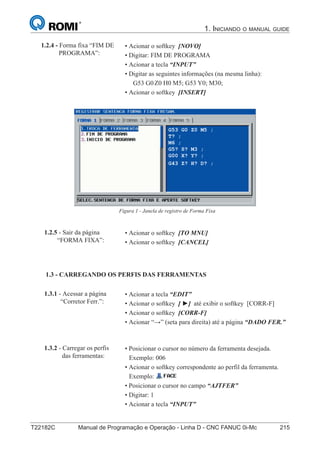 T22182C Manual de Programação e Operação - Linha D - CNC FANUC 0i-Mc 215
1. INICIANDO O MANUAL GUIDE
130
®
S43784D - Manual de Programação e Operação - CNC Fanuc 21i - MB
• Acionar o softkey [NOVO]
• Digitar: FIM DE PROGRAMA
• Acionar a tecla “INPUT”
• Digitar as seguintes informações (na mesma linha):
G53 G0 Z-110 H0 M5; G53 Y0; M30;
• Acionar o softkey [INSERT]
1.2.4 - Forma fixa “FIM DE
PROGRAMA”:
Figura 1 - Janela de registro de Forma Fixa
• Acionar o softkey [TO MNU]
• Acionar o softkey [CANCEL]
1.2.5 - Sair da página
“FORMA FIXA”:
• Acionar a tecla “EDIT”
• Acionar o softkey [ ►] até exibir o softkey [CORR-F]
• Acionar o softkey [CORR-F]
• Acionar “→” (seta para direita) até a página “DADO FER.”
1.3 - CARREGANDO OS PERFIS DAS FERRAMENTAS
1.3.1 - Acessar a página
“Corretor Ferr.”:
• Posicionar o cursor no número da ferramenta desejada.
Exemplo: 006
• Acionar o softkey correspondente ao perfil da ferramenta.
Exemplo:
• Posicionar o cursor no campo “AJTFER”
• Digitar: 1
• Acionar a tecla “INPUT”
1.3.2 - Carregar os perfis
das ferramentas:
1.3 - CARREGANDO OS PERFIS DAS FERRAMENTAS
Z0 H0 M5; G53 Y0; M30;
130
®
S43784D - Manual de Programação e Operação - CNC Fanuc 21i - MB
• Acionar o softkey [NOVO]
• Digitar: FIM DE PROGRAMA
• Acionar a tecla “INPUT”
• Digitar as seguintes informações (na mesma linha):
G53 G0 Z-110 H0 M5; G53 Y0; M30;
• Acionar o softkey [INSERT]
1.2.4 - Forma fixa “FIM DE
PROGRAMA”:
Figura 1 - Janela de registro de Forma Fixa
• Acionar o softkey [TO MNU]
• Acionar o softkey [CANCEL]
1.2.5 - Sair da página
“FORMA FIXA”:
• Acionar a tecla “EDIT”
• Acionar o softkey [ ►] até exibir o softkey [CORR-F]
• Acionar o softkey [CORR-F]
• Acionar “→” (seta para direita) até a página “DADO FER.”
1.3 - CARREGANDO OS PERFIS DAS FERRAMENTAS
1.3.1 - Acessar a página
“Corretor Ferr.”:
• Posicionar o cursor no número da ferramenta desejada.
Exemplo: 006
• Acionar o softkey correspondente ao perfil da ferramenta.
Exemplo:
• Posicionar o cursor no campo “AJTFER”
• Digitar: 1
• Acionar a tecla “INPUT”
1.3.2 - Carregar os perfis
das ferramentas:
130
• Acionar o softkey [NOVO]
• Digitar: FIM DE PROGRAMA
• Acionar a tecla “INPUT”
• Digitar as seguintes informações (na mesma linha):
G53 G0 Z-110 H0 M5; G53 Y0; M30;
• Acionar o softkey [INSERT]
1.2.4 - Forma fixa “FIM DE
PROGRAMA”:
Figura 1 - Janela de registro de Forma Fixa
• Acionar o softkey [TO MNU]
• Acionar o softkey [CANCEL]
1.2.5 - Sair da página
“FORMA FIXA”:
• Acionar a tecla “EDIT”
• Acionar o softkey [ ►] até exibir o softkey [CORR-F]
• Acionar o softkey [CORR-F]
• Acionar “→” (seta para direita) até a página “DADO FER.”
1.3 - CARREGANDO OS PERFIS DAS FERRAMENTAS
1.3.1 - Acessar a página
“Corretor Ferr.”:
• Posicionar o cursor no número da ferramenta desejada.
Exemplo: 006
• Acionar o softkey correspondente ao perfil da ferramenta.
Exemplo:
• Posicionar o cursor no campo “AJTFER”
• Digitar: 1
• Acionar a tecla “INPUT”
1.3.2 - Carregar os perfis
das ferramentas:
G53 G0 Z0 M5 ;
T? ;
M6 ;
G5? S? M3 ;
G00 X? Y? ;
G43 Z? H? D? ;
 