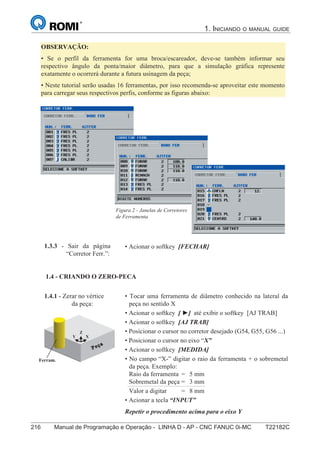 216 Manual de Programação e Operação - LINHA D - AP - CNC FANUC 0i-MC T22182C
1. INICIANDO O MANUAL GUIDE
131
®
S43784D - Manual de Programação e Operação - CNC Fanuc 21i - MB
OBSERVAÇÃO:
• Se o perfil da ferramenta for uma broca/escareador, deve-se também informar seu
respectivo ângulo da ponta/maior diâmetro, para que a simulação gráfica represente
exatamente o ocorrerá durante a futura usinagem da peça;
• Neste tutorial serão usadas 16 ferramentas, por isso recomenda-se aproveitar este momento
para carregar seus respectivos perfis, conforme as figuras abaixo:
Figura 2 - Janelas de Corretores
de Ferramenta
• Acionar o softkey [FECHAR]1.3.3 - Sair da página
“Corretor Ferr.”:
1.4 - CRIANDO O ZERO-PEÇA:
1.4.1 - Zerar no vértice
da peça:
Y X
Z
Ferram.
• Tocar uma ferramenta de diâmetro conhecido na lateral da
peça no sentido X
• Acionar o softkey [ ] até exibir o softkey [AJ TRAB]
• Acionar o softkey [AJ TRAB]
• Posicionar o cursor no corretor desejado (G54, G55, G56 ...)
• Posicionar o cursor no eixo “X”
• Acionar o softkey [MEDIDA]
• No campo “X-” digitar o raio da ferramenta + o sobremetal
da peça. Exemplo:
Raio da ferramenta = 5 mm
Sobremetal da peça = 3 mm
Valor a digitar = 8 mm
• Acionar a tecla “INPUT”
Repetir o procedimento acima para o eixo Y
1.4 - CRIANDO O ZERO-PECA
 