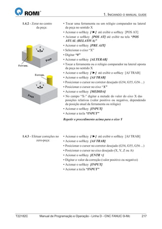 T22182C Manual de Programação e Operação - Linha D - CNC FANUC 0i-Mc 217
1. INICIANDO O MANUAL GUIDE
132
®
S43784D - Manual de Programação e Operação - CNC Fanuc 21i - MB
• Tocar uma ferramenta ou um relógio comparador na lateral
da peça no sentido X
• Acionar o softkey [ ] até exibir o softkey [POS AT]
• Acionar o softkey [POS AT] até exibir na tela “POS
ATUAL (RELATIVA)”
• Acionar o softkey [PRE AJT]
• Selecionar o eixo “X”
• Digitar “0”
• Acionar o softkey [ALTERAR]
• Tocar a ferramenta ou o relógio comparador na lateral oposta
da peça no sentido X
• Acionar o softkey [ ] até exibir o softkey [AJ TRAB]
• Acionar o softkey [AJ TRAB]
• Posicionar o cursor no corretor desejado (G54, G55, G56 ...)
• Posicionar o cursor no eixo “X”
• Acionar o softkey [MEDIDA]
• No campo “X-” digitar a metade do valor do eixo X das
posições relativas (valor positivo ou negativo, dependendo
da posição atual da ferramenta ou relógio)
• Acionar o softkey [INPUT]
• Acionar a tecla “INPUT”
Repetir o procedimento acima para o eixo Y
1.4.2 - Zerar no centro
da peça:
X
Z
Y
Ferram.
X
Z
Y
Ferram.
• Acionar o softkey [ ] até exibir o softkey [AJ TRAB]
• Acionar o softkey [AJ TRAB]
• Posicionar o cursor no corretor desejado (G54, G55, G56 ...)
• Posicionar o cursor no eixo desejado (X, Y, Z ou A)
• Acionar o softkey [ENTR +]
• Digitar o valor da correção (valor positivo ou negativo)
• Acionar o softkey [INPUT]
• Acionar a tecla “INPUT”
1.4.3 - Efetuar correções no
zero-peça:
 
