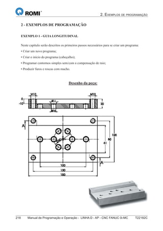 2. EXEMPLOS DE PROGRAMAÇÃO
218 Manual de Programação e Operação - LINHA D - AP - CNC FANUC 0i-MC T22182C
133
®
S43784D - Manual de Programação e Operação - CNC Fanuc 21i - MB
Exemplo 1: Guia Longitudinal
Neste capítulo serão descritos os primeiros passos necessários para se criar um programa:
• Criar um novo programa;
• Criar o início do programa (cabeçalho);
• Programar contornos simples sem/com a compensação de raio;
• Produzir furos e roscas com macho.
Desenho da peça:
2 - Exemplos de Programação2 - EXEMPLOS DE PROGRAMAÇÃO
EXEMPLO 1 - GUIA LONGITUDINAL
 