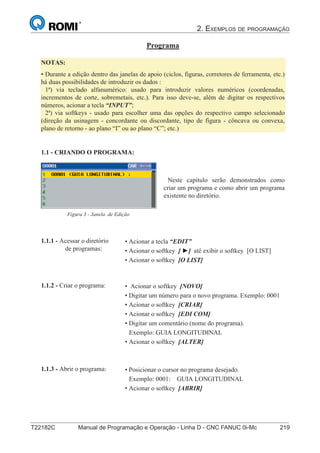 2. EXEMPLOS DE PROGRAMAÇÃO
T22182C Manual de Programação e Operação - Linha D - CNC FANUC 0i-Mc 219
134
®
S43784D - Manual de Programação e Operação - CNC Fanuc 21i - MB
Programa
• Acionar a tecla “EDIT”
• Acionar o softkey [ ►] até exibir o softkey [O LIST]
• Acionar o softkey [O LIST]
1.1.1 - Acessar o diretório
de programas:
1.1 - CRIANDO O PROGRAMA:
NOTAS:
• Durante a edição dentro das janelas de apoio (ciclos, figuras, corretores de ferramenta, etc.)
há duas possibilidades de introduzir os dados :
1ª) via teclado alfanumérico: usado para introduzir valores numéricos (coordenadas,
incrementos de corte, sobremetais, etc.). Para isso deve-se, além de digitar os respectivos
números, acionar a tecla “INPUT”;
2ª) via softkeys - usado para escolher uma das opções do respectivo campo selecionado
(direção da usinagem - concordante ou discordante, tipo de figura - côncava ou convexa,
plano de retorno - ao plano “I” ou ao plano “C”; etc.)
• Posicionar o cursor no programa desejado.
Exemplo: 0001: GUIA LONGITUDINAL
• Acionar o softkey [ABRIR]
1.1.3 - Abrir o programa:
Neste capítulo serão demonstrados como
criar um programa e como abrir um programa
existente no diretório.
Figura 3 - Janela de Edição
• Acionar o softkey [NOVO]
• Digitar um número para o novo programa. Exemplo: 0001
• Acionar o softkey [CRIAR]
• Acionar o softkey [EDI COM]
• Digitar um comentário (nome do programa).
Exemplo: GUIA LONGITUDINAL
• Acionar o softkey [ALTER]
1.1.2 - Criar o programa:
 