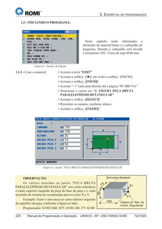 2. EXEMPLOS DE PROGRAMAÇÃO
220 Manual de Programação e Operação - LINHA D - AP - CNC FANUC 0i-MC T22182C
135
®
S43784D - Manual de Programação e Operação - CNC Fanuc 21i - MB
• Acionar a tecla “EDIT”
• Acionar o softkey [ ] até exibir o softkey [INICIO]
• Acionar o softkey [INICIO]
• Acionar “” (seta para direita) até a página “PC BRUTA”
• Posicionar o cursor em “1. FIGURA PEÇA BRUTA
PARALELEPIPEDO RETANGULAR”
• Acionar o softkey [SELECT]
• Preencher os campos, conforme abaixo
• Acionar o softkey [INSERT]
1.2.1 - Criar o material:
1.2 - INICIANDO O PROGRAMA:
Figura 5 - Janela “PECA BRUTA PARALELEPIPEDO RETANGULAR”
Neste capítulo serão informados a
dimensão do material bruto e o cabeçalho de
programa. Durante o cabeçalho será ativada
a ferramenta T02 - Fresa de topo Ø 60 mm.
Figura 4 - Janela de Edição
OBSERVAÇÃO:
Os valores inseridos na janela “PECA BRUTA
PARALELEPÍPEDO RETANGULAR” tem como referência
o canto superior esquerdo da peça da base da peça e o sinal
invertido do sistema de coordenadas para os eixos X e Y.
Exemplo: Fazer o zero-peça no canto inferior esquerdo
da superfíce da peça, conforme a ﬁgura ao lado:
Programação: G1902 B40. D75. H100. I40. J75. K100.
Z+
X+
Y+
100
75
40
Origem do “Sist. de
Coord. Peça Bruta”
Zero-peça desejado
135
®
S43784D - Manual de Programação e Operação - CNC Fanuc 21i - MB
• Acionar a tecla “EDIT”
• Acionar o softkey [ ] até exibir o softkey [INICIO]
• Acionar o softkey [INICIO]
• Acionar “” (seta para direita) até a página “PC BRUTA”
• Posicionar o cursor em “1. FIGURA PEÇA BRUTA
PARALELEPIPEDO RETANGULAR”
• Acionar o softkey [SELECT]
• Preencher os campos, conforme abaixo
• Acionar o softkey [INSERT]
1.2.1 - Criar o material:
1.2 - INICIANDO O PROGRAMA:
Figura 5 - Janela “PECA BRUTA PARALELEPIPEDO RETANGULAR”
Neste capítulo serão informados a
dimensão do material bruto e o cabeçalho de
programa. Durante o cabeçalho será ativada
a ferramenta T02 - Fresa de topo Ø 60 mm.
Figura 4 - Janela de Edição
150
100
20
75
50
0
 