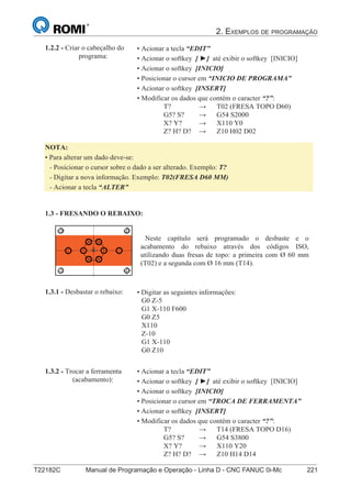 2. EXEMPLOS DE PROGRAMAÇÃO
T22182C Manual de Programação e Operação - Linha D - CNC FANUC 0i-Mc 221136
®
S43784D - Manual de Programação e Operação - CNC Fanuc 21i - MB
• Digitar as seguintes informações:
G0 Z-5
G1 X-110 F600
G0 Z5
X110
Z-10
G1 X-110
G0 Z10
1.3.1 - Desbastar o rebaixo:
1.3 - FRESANDO O REBAIXO:
• Acionar a tecla “EDIT”
• Acionar o softkey [ ►] até exibir o softkey [INICIO]
• Acionar o softkey [INICIO]
• Posicionar o cursor em “INICIO DE PROGRAMA”
• Acionar o softkey [INSERT]
• Modificar os dados que contém o caracter “?”:
T? → T02 (FRESA TOPO D60)
G5? S? → G54 S2000
X? Y? → X110 Y0
Z? H? D? → Z10 H02 D02
1.2.2 - Criar o cabeçalho do
programa:
NOTA:
• Para alterar um dado deve-se:
- Posicionar o cursor sobre o dado a ser alterado. Exemplo: T?
- Digitar a nova informação. Exemplo: T02(FRESA D60 MM)
- Acionar a tecla “ALTER”
Neste capítulo será programado o desbaste e o
acabamento do rebaixo através dos códigos ISO,
utilizando duas fresas de topo: a primeira com Ø 60 mm
(T02) e a segunda com Ø 16 mm (T14).
• Acionar a tecla “EDIT”
• Acionar o softkey [ ►] até exibir o softkey [INICIO]
• Acionar o softkey [INICIO]
• Posicionar o cursor em “TROCA DE FERRAMENTA”
• Acionar o softkey [INSERT]
• Modificar os dados que contém o caracter “?”:
T? → T14 (FRESA TOPO D16)
G5? S? → G54 S3800
X? Y? → X110 Y20
Z? H? D? → Z10 H14 D14
1.3.2 - Trocar a ferramenta
(acabamento):
 