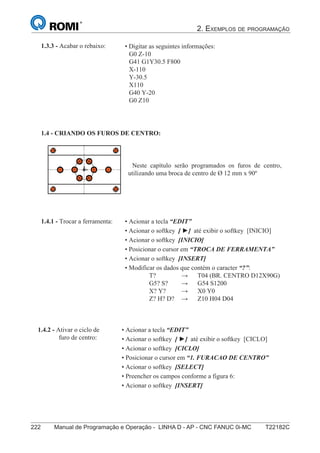2. EXEMPLOS DE PROGRAMAÇÃO
222 Manual de Programação e Operação - LINHA D - AP - CNC FANUC 0i-MC T22182C
137
®
S43784D - Manual de Programação e Operação - CNC Fanuc 21i - MB
• Digitar as seguintes informações:
G0 Z-10
G41 G1Y30.5 F800
X-110
Y-30.5
X110
G40 Y-20
G0 Z10
1.3.3 - Acabar o rebaixo:
1.4 - CRIANDO OS FUROS DE CENTRO:
Neste capítulo serão programados os furos de centro,
utilizando uma broca de centro de Ø 12 mm x 90º
• Acionar a tecla “EDIT”
• Acionar o softkey [ ►] até exibir o softkey [INICIO]
• Acionar o softkey [INICIO]
• Posicionar o cursor em “TROCA DE FERRAMENTA”
• Acionar o softkey [INSERT]
• Modificar os dados que contém o caracter “?”:
T? → T04 (BR. CENTRO D12X90G)
G5? S? → G54 S1200
X? Y? → X0 Y0
Z? H? D? → Z10 H04 D04
1.4.1 - Trocar a ferramenta:
• Acionar a tecla “EDIT”
• Acionar o softkey [ ►] até exibir o softkey [CICLO]
• Acionar o softkey [CICLO]
• Posicionar o cursor em “1. FURACAO DE CENTRO”
• Acionar o softkey [SELECT]
• Preencher os campos conforme a figura 6:
• Acionar o softkey [INSERT]
1.4.2 - Ativar o ciclo de
furo de centro:
 